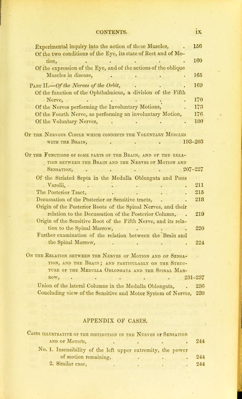 Experimental inquiry into the action of these Muscles, . 150 Of the two conditions of the Eye, its state of Rest and of Mo- tion, ..... 160 Of the expression of the Eye, and of the actions of the oblique Muscles in disease, .... 165 Part II.—Of the Nerves of the Orbit, . . . 160 Of the function of the Ophthalmicus, a division of the Fifth Nerve, ..... 170 « Of the Nerves performing the Involuntary Motions, . 173 Of the Fourth Nerve, as performing an involuntary Motion, 176 Of the Voluntary Nerves, .... 180 I Of the Nervous Circle which connects the Voluntary Muscles with the Brain, . . . 193-203 Of the Functions of some parts of the Brain, and of the rela- tion between the Brain and the Nerves of Motion and Sensation, .... 207-227 Of the Striated Septa in the Medulla Oblongata and Pons Varolii, ...... 211 The Posterior Tract, .... 215 Decussation of the Posterior or Sensitive tracts, . .218 Origin of the Posterior Roots of the Spinal Nerves, and their relation to the Decussation of the Posterior Column, . 219 Origin of the Sensitive Root of the Fifth Nerve, and its rela- tion to the Spinal Marrow, . . . 220 Further examination of the relation between the Brain and the Spinal Marrow, .... 224 On the Relation between the Nerves of Motion and of Sensa- tion, and the Brain ; and particularly on the Struc- ture of the Medulla Oblongata and the Spinal Mar- row, ..... 231-237 Union of the lateral Columns in the Medulla Oblongata, . 236 Concluding view of the Sensitive and Motor System of Nerves, 238 APPENDIX OF CASES. Cases illustrative of the distinction in the Nerves of Sensation and of Motion, .... 244 No. 1. Insensibility of the left upper extremity, the power of motion remaining, . . . 244 2. Similar case, .... 244