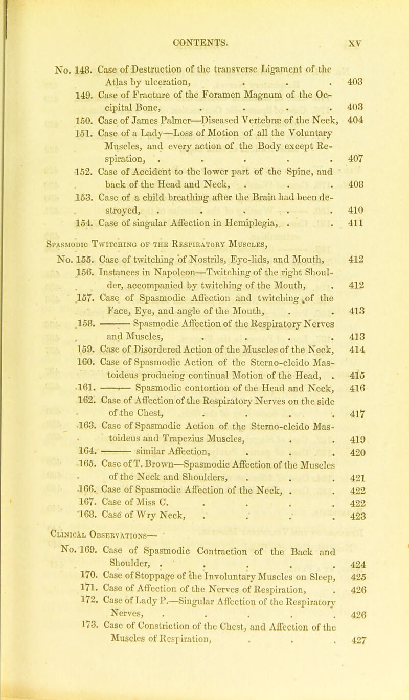 No. 148. Case of Destruction of tlic transverse Ligament of the Atlas by ulceration, 149. Case of Fracture of the Foramen Magnum of the Oc- cipital Bone, .... 150. Case of James Palmer—Diseased Vertebrse of the Neck, 151. Case of a Lady—Loss of Motion of all the Voluntary Muscles, and every action of the Body except Re- spiration, ..... 152. Case of Accident to the lower part of the Spine, and back of the Head and Neck, 153. Case of a child breathing after the Brain had been de- stroyed, ..... 154 Case of singular Affection in Hemiplegia,. . Spasmodic Twitching of the Respiratory Muscles, No. 155. Case of twitching of Nostrils, Eye-lids, and Mouth, 156. Instances in Napoleon—Twitching of the right Shoul- der, accompanied by twitching of the Mouth, ,157. Case of Spasmodic Affection and twitching kof the Face, Eye, and angle of the Mouth, ,158. Spasmodic Affection of the Respiratory Nerves and Muscles, .... 159. Case of Disordered Action of the Muscles of the Neck, 160. Case of Spasmodic Action of the Sterno-cleido Mas- toideus producing continual Motion of the Head, . 161. Spasmodic contortion of the Head and Neck, 162. Case of Affection of the Respiratory Nerves on the side of the Chest, .... 163. Case of Spasmodic Action of the Sterno-cleido Mas- toideus and Trapezius Muscles, 164. similar Affection, 165. Case of T. Brown—Spasmodic Affection of the Muscles . of the Neck and Shoulders, T66. Case of Spasmodic Affection of the Neck, . 167. Case of Miss C. T68. Casd of Wry Neck, . ClinicXl Observations— No. 169. Case of Spasmodic Contraction of the Back and Shoulder, . . 170. Case of Stoppage of the Involuntary Muscles on Sleep, 171. Case of Affection of the Nerves of Respiration, 172. Case of Lady I’.—Singular Affection of the Respiratory Nerves, ..... 173. Case of Constriction of the Chest, and Affection of the Muscles of Respiration, 403 403 404 407 408 410 411 412 412 413 413 414 415 416 417 419 420 421 422 422 423 424 425 426 426 427