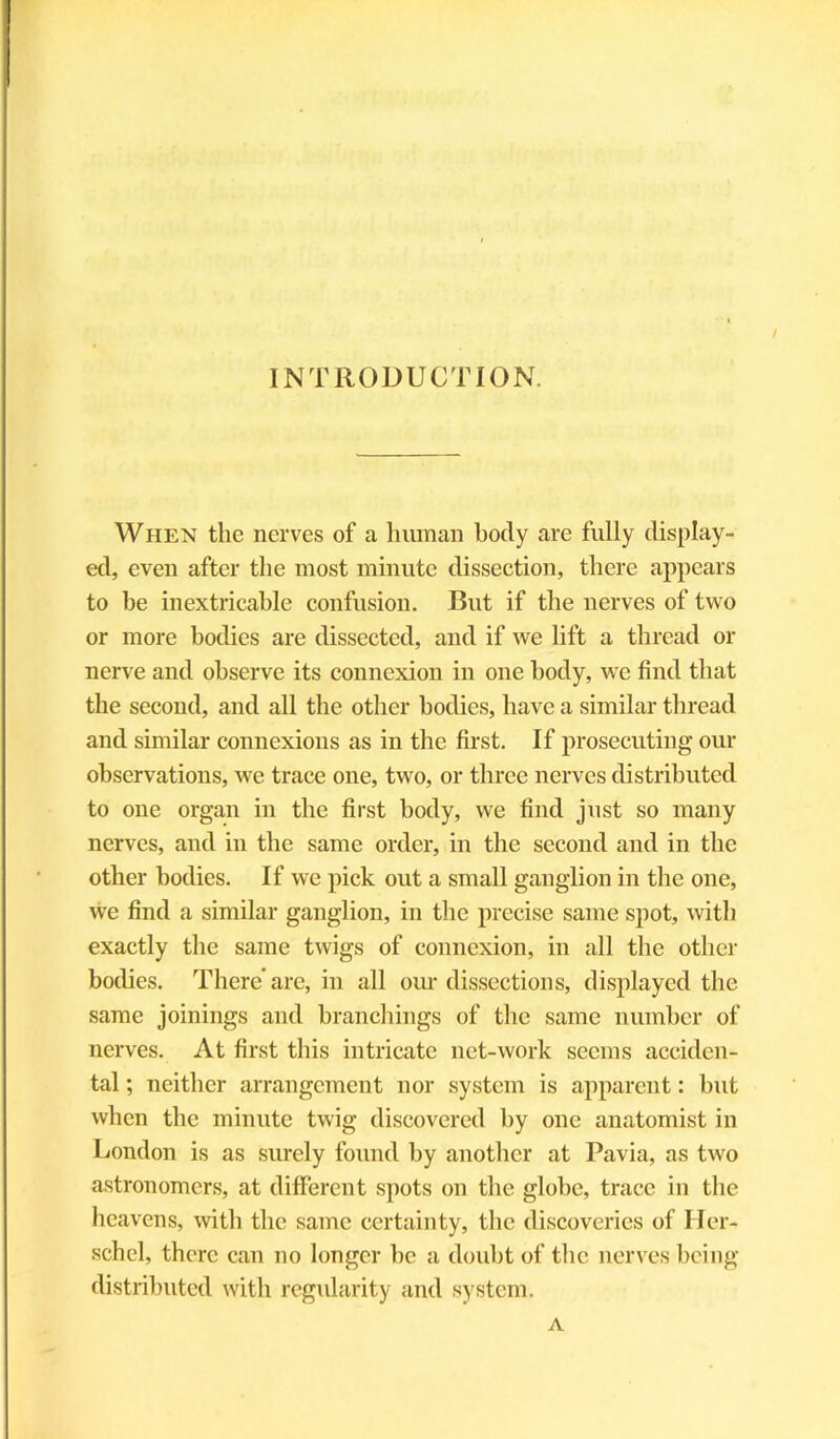 INTRODUCTION. / When the nerves of a human hotly are fully display- ed, even after the most minute dissection, there appears to he inextricable confusion. But if the nerves of two or more bodies are dissected, and if we lift a thread or nerve and observe its connexion in one body, we find that the second, and all the other bodies, have a similar thread and similar connexions as in the first. If prosecuting our observations, we trace one, two, or three nerves distributed to one organ in the first body, we find just so many nerves, and in the same order, in the second and in the other bodies. If we pick out a small ganglion in the one, we find a similar ganglion, in the precise same spot, with exactly the same twigs of connexion, in all the other bodies. There' are, in all our dissections, displayed the same joinings and branchings of the same number of nerves. At first this intricate net-work seems acciden- tal ; neither arrangement nor system is apparent: hut when the minute twig discovered by one anatomist in London is as surely found by another at Pavia, as two astronomers, at different spots on the globe, trace in the heavens, with the same certainty, the discoveries of Her- schel, there can no longer he a doubt of the nerves being distributed with regularity and system. A