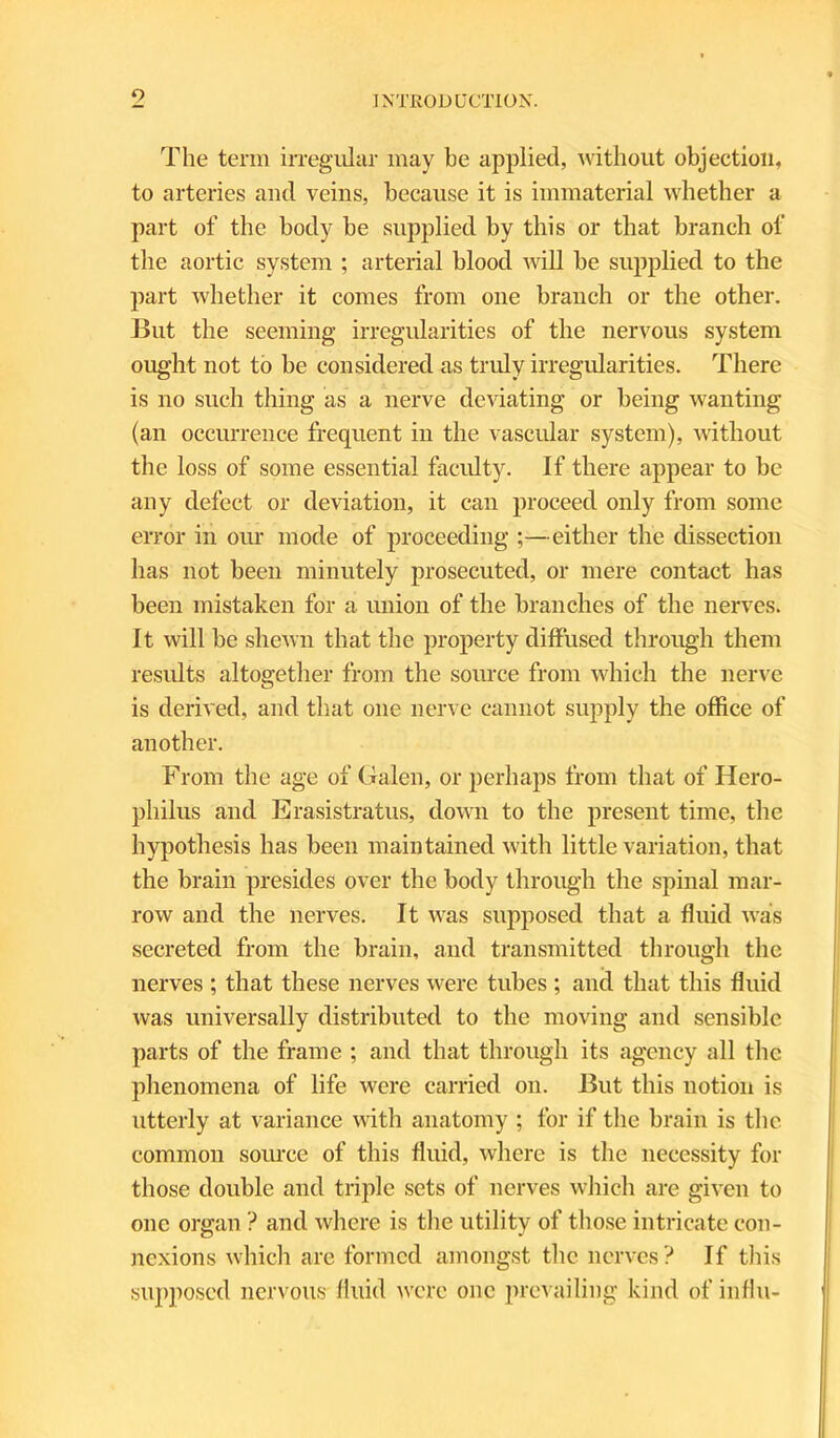 o The term irregular may be applied, without objection, to arteries and veins, because it is immaterial whether a part of the body be supplied by this or that branch of the aortic system ; arterial blood will be supplied to the part whether it comes from one branch or the other. But the seeming irregularities of the nervous system ought not to be considered as truly irregularities. There is no such thing as a nerve deviating or being wanting (an occurrence frequent in the vascular system), without the loss of some essential faculty. If there appear to be any defect or deviation, it can proceed only from some error in our mode of proceeding ;—either the dissection has not been minutely prosecuted, or mere contact has been mistaken for a union of the branches of the nerves. It will be shewn that the property diffused through them results altogether from the source from which the nerve is derived, and that one nerve cannot supply the office of another. From the age of Galen, or perhaps from that of Hero- pliilus and Erasistratus, down to the present time, the hypothesis has been maintained with little variation, that the brain presides over the body through the spinal mar- row and the nerves. It was supposed that a fluid was secreted from the brain, and transmitted through the nerves ; that these nerves were tubes ; and that this fluid was universally distributed to the moving and sensible parts of the frame ; and that through its agency all the phenomena of life were carried on. But this notion is utterly at variance with anatomy ; for if the brain is the common source of this fluid, where is the necessity for those double and triple sets of nerves which are given to one organ ? and where is the utility of those intricate con- nexions which are formed amongst the nerves? If this supposed nervous fluid were one prevailing kind of influ-