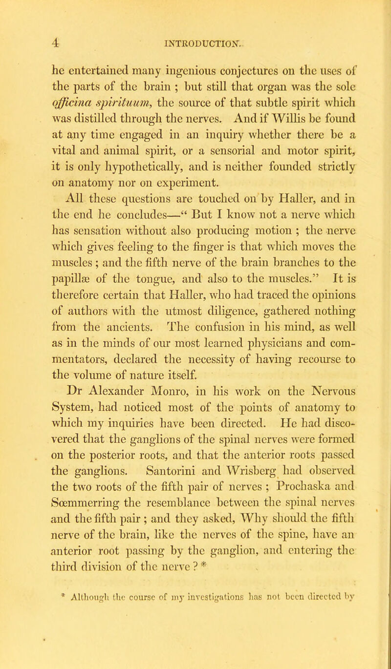he entertained many ingenious conjectures on the uses of the parts of the brain ; but still that organ was the sole ojjicina spirituum, the source of that subtle spirit which was distilled through the nerves. And if Willis be found at any time engaged in an inquiry whether there be a vital and animal spirit, or a sensorial and motor spirit, it is only hypothetically, and is neither founded strictly on anatomy nor on experiment. All these questions are touched on by Haller, and in the end he concludes—“ But I know not a nerve which has sensation without also producing motion ; the nerve which gives feeling to the finger is that which moves the muscles ; and the fifth nerve of the brain branches to the papillae of the tongue, and also to the muscles.” It is therefore certain that Haller, who had traced the opinions of authors with the utmost diligence, gathered nothing from the ancients. The confusion in his mind, as well as in the minds of our most learned physicians and com- mentators, declared the necessity of having recourse to the volume of nature itself. Dr Alexander Monro, in his work on the Nervous System, had noticed most of the points of anatomy to which my inquiries have been directed. He had disco- vered that the ganglions of the spinal nerves were formed on the posterior roots, and that the anterior roots passed the ganglions. Santorini and Wrisberg had observed the two roots of the fifth pair of nerves ; Prochaska and Soemmerring the resemblance between the spinal nerves and the fifth pair; and they asked, Why should the fifth nerve of the brain, like the nerves of the spine, have an anterior root passing by the ganglion, and entering the third division of the nerve ? * * Although the course of m3’ investigations has not been directed by