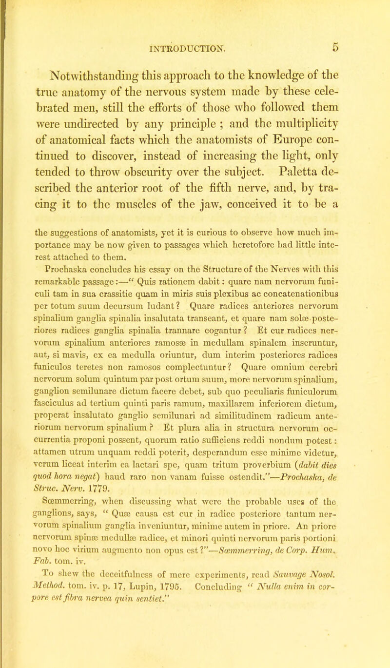 Notwithstanding this approach to the knowledge of the true anatomy of the nervous system made by these cele- brated men, still the efforts of those who followed them were undirected by any principle ; and the multiplicity of anatomical facts which the anatomists of Europe con- tinued to discover, instead of increasing the light, only tended to throw obscurity over the subject. Paletta de- scribed the anterior root of the fifth nerve, and, by tra- cing it to the muscles of the jaw, conceived it to be a the suggestions of anatomists, yet it is curious to observe how much im- portance may be now given to passages which heretofore had little inte- rest attached to them. Prochaska concludes his essay on the Structure of the Nerves with this remarkable passage:—“ Quis rationem dabit: quare nam nervorum funi- culi tam in sua crassitie quam in miris suis plexibus ac concatenationibus per totum suum decursum ludant ? Quare radices anteriores nervorum spinalium ganglia spinalia insalutata transeant, ct quare nam sol® poste- riores radices ganglia spinalia trannare cogantur ? Et cur radices ner- vorum spinalium anteriores ramos® in medullam spinalem inseruntur, aut, si mavis, ex ca medulla oriuntur, dum interim posteriores radices funiculos tcrctes non ramosos complectuntur ? Quare omnium cerebri nervorum solum quintum par post ortum suum, more nervorum spinalium, ganglion semilunare dictum facere debet, sub quo peculiaris funiculorum fasciculus ad tertium quinti paris ramum, maxillarem inferiorem dictum, properat insalutato ganglio semilunari ad similitudinem radicum ante- riorum nervorum spinalium ? Et plura alia in structura nervorum oc- currentia proponi possent, quorum ratio suiliciens reddi nondum potest: attamen utrum unquam reddi poterit, desperandum esse minime videtur, verum liceat interim ea lactari spe, quam tritum proverbium (dabit dies quod hora negat) baud raro non vanam fuisse ostendit.”—Prochaska, de Struc. Nerv. 1779. Scemmcrring, when discussing what were the probable uses of the ganglions, says, “ Qua; causa est cur in radicc posteriorc tantum ner- vorum spinalium ganglia inveniuntur, minime autem in priore. An priore nervorum spin® medulla; radice, et minori quinti nervorum paris portioni novo hoc virium augmento non opus est?”—Soemmerring, deCorp. Hum. Fab. tom. iv. To shew the deceitfulncss of mere experiments, read Sauvage Nosol. Method, tom. iv. p. 17, Lupin, 1795. Concluding “ Nulla enim in uor- pore est fibra nervea quin sentiet.”