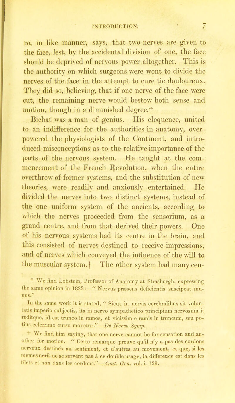 ro, in like manner, says, that two nerves are given to the face, lest, by the accidental division of one, the face should be deprived of nervous power altogether. This is the authority on which surgeons were wont to divide the nerves of the face in the attempt to cure tic douloureux. They did so, believing, that if one nerve of the face were cut, the remaining nerve would bestow both sense and motion, though in a diminished degree,* Bichat was a man of genius. His eloquence, united to an indifference for the authorities in anatomy, over- powered the physiologists of the Continent, and intro- duced misconceptions as to the relative importance of the parts of the nervous system. He taught at the com- mencement of the French Revolution, when the entire overthrow of former systems, and the substitution of new theories, were readily and anxiously entertained. He divided the nerves into two distinct systems, instead of the one uniform system of the ancients, according to which the nerves proceeded from the sensorium, as a grand centre, and from that derived their powers. One of bis nervous systems had its centre in the brain, and this consisted of nerves destined to receive impressions, and of nerves which conveyed the influence of the will to the muscular system.f The other system had many cen- We find Lobstein, Professor of Anatomy at Strasburgh, expressing the same opinion in 1823:—“ Nervus praesens deficientis suscipeat mu- nus.” In the same work it is stated, “ Sicut in nervis cerebralibus sit volun- tatis imperio subjectis, ita in nervo sympathetico principium nervosum it reditque, id est trunco in ramos, et vicissim e rands in truncum, seu po- tius cclerrimo cursu movetur.”—l)e Nervo Symp. t W e find him saying, that one nerve cannot be for sensation and an- other for motion. “ Cette remarque preuve qu’il n’y a pas des cordons nerveux destines au sentiment, et d’autres au movement, et que, si les memesnerfs ne se servent pas a ce double usage, la difference est dans les