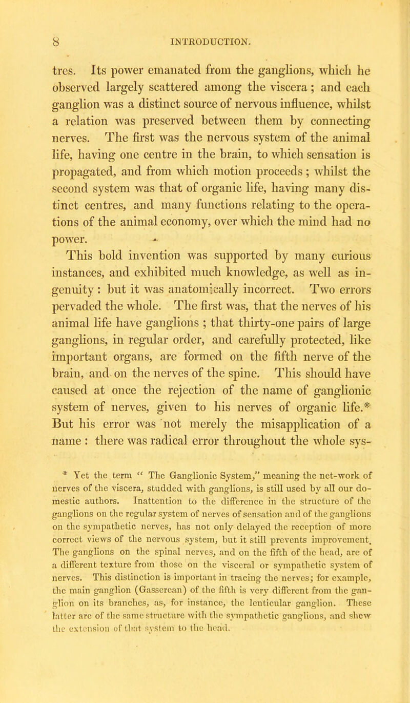 tres. Its power emanated from the ganglions, which he observed largely scattered among the viscera; and each ganglion was a distinct source of nervous influence, whilst a relation was preserved between them by connecting nerves. The first was the nervous system of the animal life, having one centre in the brain, to which sensation is propagated, and from which motion proceeds; whilst the second system was that of organic life, having many dis- tinct centres, and many functions relating to the opera- tions of the animal economy, over which the mind had no power. This bold invention was supported by many curious instances, and exhibited much knowledge, as well as in- genuity : hut it was anatomically incorrect. Two errors pervaded the whole. The first was, that the nerves of his animal life have ganglions ; that thirty-one pairs of large ganglions, in regular order, and carefully protected, like important organs, are formed on the fifth nerve of the brain, and on the nerves of the spine. This should have caused at once the rejection of the name of ganglionic system of nerves, given to his nerves of organic life.* But his error was not merely the misapplication of a name : there was radical error throughout the whole sys- * Yet the term “ The Ganglionic System/’ meaning the net-work of nerves of the viscera, studded with ganglions, is still used by all our do- mestic authors. Inattention to the difference in the structure of the ganglions on the regular system of nerves of sensation and of the ganglions on the sympathetic nerves, has not only delayed the reception of more correct views of the nervous system, but it still prevents improvement. The ganglions on the spinal nerves, and on the fifth of the head, are of a different texture from those on the visceral or sympathetic system of nerves. This distinction is important in tracing the nerves; for example, the main ganglion (Gasserean) of the fifth is very different from the gan- glion on its branches, as, for instance, the lenticular ganglion. These latter arc of the same structure with the sympathetic ganglions, and shew the extension of that system to the head.