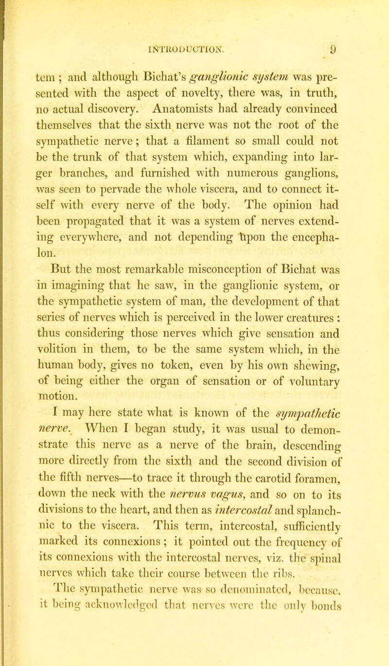 tern ; and although Bichat’s ganglionic system was pre- sented with the aspect of novelty, there was, in truth, no actual discovery. Anatomists had already convinced themselves that the sixth nerve was not the root of the 9 sympathetic nerve; that a filament so small could not be the trunk of that system which, expanding into lar- ger branches, and furnished with numerous ganglions, was seen to pervade the whole viscera, and to connect it- self with every nerve of the body. The opinion had been propagated that it was a system of nerves extend- ing everywhere, and not depending Upon the encepha- lon. But the most remarkable misconception of Bichat was in imagining that he saw, in the ganglionic system, or the sympathetic system of man, the development of that series of nerves which is perceived in the lower creatures : thus considering those nerves which give sensation and volition in them, to be the same system which, in the human body, gives no token, even by his own shewing, of being either the organ of sensation or of voluntary motion. I may here state what is known of the sympathetic nerve. When I began study, it was usual to demon- strate this nerve as a nerve of the brain, descending more directly from the sixth and the second division of the fifth nerves—to trace it through the carotid foramen, down the neck with the nervus vagus, and so on to its divisions to the heart, and then as intercostal and splanch- nic to the viscera. This term, intercostal, sufficiently marked its connexions ; it pointed out the frequency of its connexions with the intercostal nerves, viz. the spinal nerves which take their course between the ribs. The sympathetic nerve was so denominated, because, it being acknowledged that nerves were the only bonds
