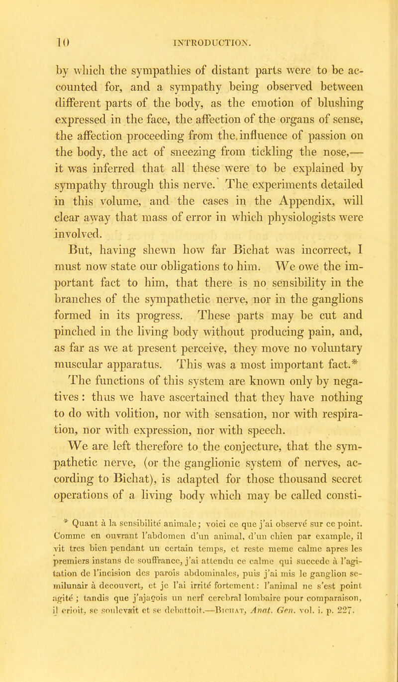 by which the sympathies of distant parts were to be ac- counted for, and a sympathy being observed between different parts of the body, as the emotion of blushing expressed in the face, the affection of the organs of sense, the affection proceeding from the. influence of passion on the body, the act of sneezing from tickling the nose,— it was inferred that all these were to be explained by- sympathy through this nerve. The experiments detailed in this volume, and the cases in the Appendix, will clear away that mass of error in which physiologists were involved. But, having shewn how far Bichat was incorrect, I must now state our obligations to him. We owe the im- portant fact to him, that there is no sensibility in the branches of the sympathetic nerve, nor in the ganglions formed in its progress. These parts may be cut and pinched in the living body without producing pain, and, as far as we at present perceive, they move no voluntary muscular apparatus. This was a most important fact.* The functions of this system are known only by nega- tives : thus we have ascertained that they have nothing to do with volition, nor with sensation, nor with respira- tion, nor with expression, nor with speech. We are left therefore to the conjecture, that the sym- pathetic nerve, (or the ganglionic system of nerves, ac- cording to Bichat), is adapted for those thousand secret operations of a living body which may be called consti- * Quant a la sensibilite animale; voici ce que j’al observe sur ce point. Comme en ouvrant T abdomen d’un animal, d’un cliicn par example, il vit trcs bien pendant un certain temps, ct rcste meme calme apres les premiers instans dc soufFrance, j’ai attendu ce calme qui succcdc a l’agi- tation de l’incision dcs parois abdominalcs, puis j’ai mis le ganglion se- inilunair a decouvcrt, et je l’ai irritd fortement: l’animal ne s’est point agite ; tandis que j’ajaeois un nerf cerebral lombaire pour comparaison, il orioit, se soulevait et se debattoit.—Bichat, Armt. Grn. vol. i. p. 227-