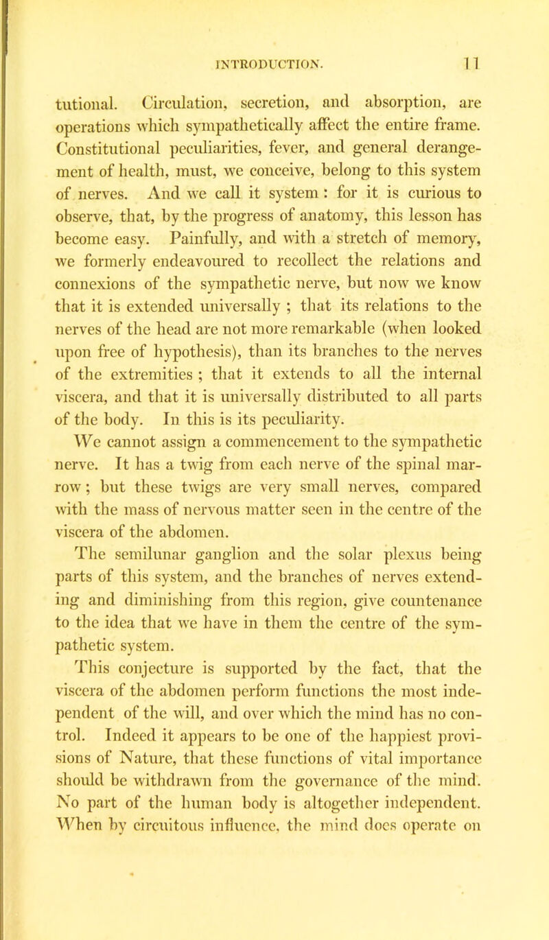 tutional. Circulation, secretion, and absorption, are operations which sympathetically affect the entire frame. Constitutional peculiarities, fever, and general derange- ment of health, must, we conceive, belong to this system of nerves. And we call it system : for it is curious to observe, that, by the progress of anatomy, this lesson has become easy. Painfully, and with a stretch of memory, we formerly endeavoured to recollect the relations and connexions of the sympathetic nerve, but now we know that it is extended universally ; that its relations to the nerves of the head are not more remarkable (when looked upon free of hypothesis), than its branches to the nerves of the extremities ; that it extends to all the internal viscera, and that it is universally distributed to all parts of the body. In this is its peculiarity. We cannot assign a commencement to the sympathetic nerve. It has a twig from each nerve of the spinal mar- row ; but these twigs are very small nerves, compared with the mass of nervous matter seen in the centre of the viscera of the abdomen. The semilunar ganglion and the solar plexus being parts of this system, and the branches of nerves extend- ing and diminishing from this region, give countenance to the idea that we have in them the centre of the sym- pathetic system. This conjecture is supported by the fact, that the viscera of the abdomen perform functions the most inde- pendent of the will, and over which the mind has no con- trol. Indeed it appears to be one of the happiest provi- sions of Nature, that these functions of vital importance should be withdrawn from the governance of the mind. No part of the human body is altogether independent. When by circuitous influence, the mind docs operate on