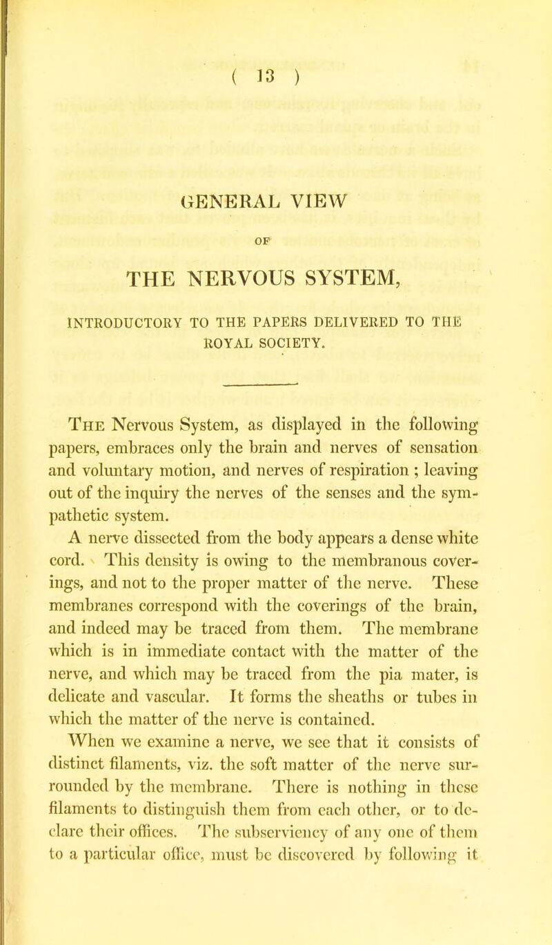 GENERAL VIEW OF THE NERVOUS SYSTEM, INTRODUCTORY TO THE PAPERS DELIVERED TO THE ROYAL SOCIETY. The Nervous System, as displayed in the following papers, embraces only the brain and nerves of sensation and voluntary motion, and nerves of respiration ; leaving out of the inquiry the nerves of the senses and the sym- pathetic system. A nerve dissected from the body appears a dense white cord. This density is owing to the membranous cover- ings, and not to the proper matter of the nerve. These membranes correspond with the coverings of the brain, and indeed may be traced from them. The membrane which is in immediate contact with the matter of the nerve, and which may be traced from the pia mater, is delicate and vascular. It forms the sheaths or tubes in which the matter of the nerve is contained. When wre examine a nerve, we see that it consists of distinct filaments, viz. the soft matter of the nerve sur- rounded by the membrane. There is nothing in these filaments to distinguish them from each other, or to de- clare their offices. The subserviency of any one of them to a particular office, must be discovered by following it