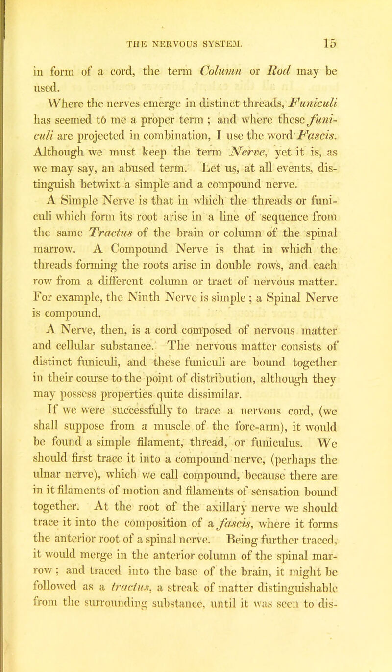 in form of a cord, the term Column or Rod may be used. Where the nerves emerge in distinct threads, Funiculi has seemed to me a proper term ; and where these funi- culi are projected in combination, I use the word Fastis. Although we must keep the term Nerve, yet it is, as we may say, an abused term. Let us, at all events, dis- tinguish betwixt a simple and a compound nerve. A Simple Nerve is that in which the threads or funi- culi which form its root arise in a line of sequence from the same Tractus of the brain or column of the spinal marrow. A Compound Nerve is that in which the threads forming the roots arise in double rows, and each row from a different column or tract of nervous matter. For example, the Ninth Nerve is simple ; a Spinal Nerve is compound. A Nerve, then, is a cord composed of nervous matter and cellular substance. The nervous matter consists of distinct funiculi, and these funiculi are bound together in their course to the point of distribution, although they may possess properties quite dissimilar. If we were successfully to trace a nervous cord, (we shall suppose from a muscle of the fore-arm), it would be found a simple filament, thread, or funiculus. We should first trace it into a compound nerve, (perhaps the ulnar nerve), which we call compound, because there are in it filaments of motion and filaments of sensation bound together. At the root of the axillary nerve we should trace it into the composition of a fascis, where it forms the anterior root of a spinal nerve. Being further traced, it would merge in the anterior column of the spinal mar- row ; and traced into the base of the brain, it might be followed as a tractus, a streak of matter distinguishable from the surrounding substance, until it was seen to dis-