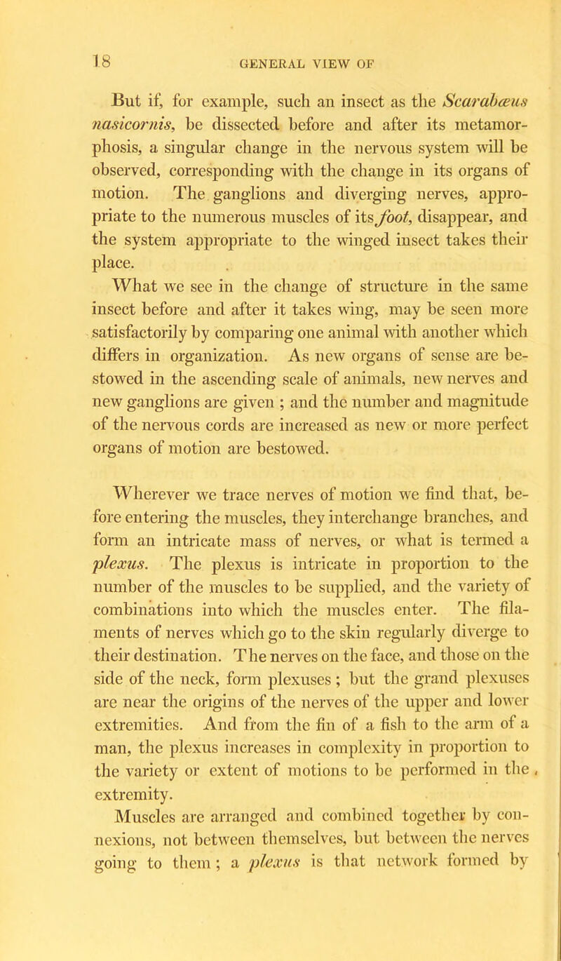 But if, for example, such an insect as the Scarabceus nasicornis, be dissected before and after its metamor- phosis, a singular change in the nervous system will he observed, corresponding with the change in its organs of motion. The ganglions and diverging nerves, appro- priate to the numerous muscles of its foot, disappear, and the system appropriate to the winged insect takes their place. What we see in the change of structure in the same insect before and after it takes wing, may he seen more satisfactorily by comparing one animal with another which differs in organization. As new organs of sense are be- stowed in the ascending scale of animals, new nerves and new ganglions are given ; and the number and magnitude of the nervous cords are increased as new or more perfect organs of motion are bestowed. Wherever we trace nerves of motion we find that, be- fore entering the muscles, they interchange branches, and form an intricate mass of nerves, or what is termed a plexus. The plexus is intricate in proportion to the number of the muscles to he supplied, and the variety of combinations into which the muscles enter. The fila- ments of nerves which go to the skin regularly diverge to their destination. The nerves on the face, and those on the side of the neck, form plexuses ; hut the grand plexuses are near the origins of the nerves of the upper and lower extremities. And from the fin of a fish to the arm of a man, the plexus increases in complexity in proportion to the variety or extent of motions to be performed in the , extremity. Muscles are arranged and combined together by con- nexions, not between themselves, but between the nerves going to them; a plexus is that network formed by