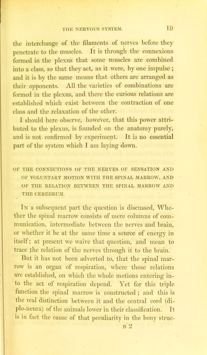 the interchange of the filaments of nerves before they penetrate to the muscles. It is through the connexions formed in the plexus that some muscles are combined into a class, so that they act, as it were, by one impulse ; and it is by the same means that others are arranged as their opponents. All the varieties of combinations are formed in the plexus, and there the curious relations are established which exist between the contraction of one class and the relaxation of the other. I should here observe, however, that this power attri- buted to the plexus, is founded on the anatomy purely, and is not confirmed by experiment. It is no essential part of the system which I am laying down. OF THE CONNECTIONS OF THE NERVES OF SENSATION AND OF VOLUNTARY MOTION WITH THE SPINAL MARROW, AND OF THE RELATION BETWEEN THE SPINAL MARROW AND THE CEREBRUM. In a subsequent part the question is discussed, Whe- ther the spinal marrow consists of mere columns of com- munication, intermediate between the nerves and brain, or whether it be at the same time a source of energy in itself; at present we waive that question, and mean to trace the relation of the nerves through it to the brain. But it has not been adverted to, that the spinal mar- row is an organ of respiration, where those relations are established, on which the whole motions entering in- to the act of respiration depend. Yet for this triple function the spinal marrow is constructed; and this is the real distinction between it and the central cord (di- plo-neura) of the animals lower in their classification. It is in fact the cause of that peculiarity in the bony struc-