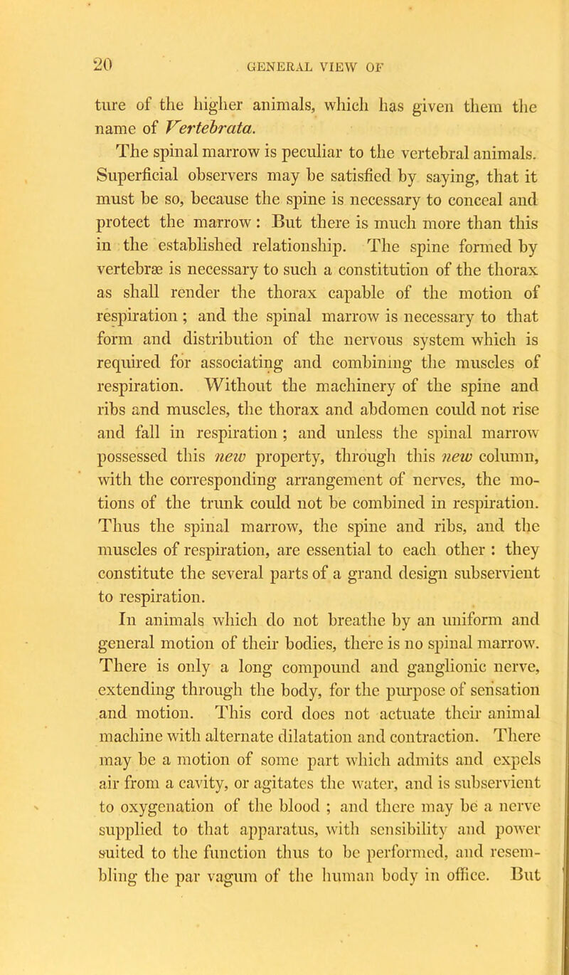 ture of the higher animals, which has given them the name of Vertebrata. The spinal marrow is peculiar to the vertebral animals. Superficial observers may be satisfied by saying, that it must be so, because the spine is necessary to conceal and protect the marrow : But there is much more than this in the established relationship. The spine formed by vertebras is necessary to such a constitution of the thorax as shall render the thorax capable of the motion of respiration ; and the spinal marrow is necessary to that form and distribution of the nervous system which is required for associating and combining the muscles of respiration. Without the machinery of the spine and ribs and muscles, the thorax and abdomen could not rise and fall in respiration; and unless the spinal marrow possessed this new property, through this new column, with the corresponding arrangement of nerves, the mo- tions of the trunk could not be combined in respiration. Thus the spinal marrow, the spine and ribs, and the muscles of respiration, are essential to each other : they constitute the several parts of a grand design subservient to respiration. In animals which do not breathe by an uniform and general motion of their bodies, there is no spinal marrow. There is only a long compound and ganglionic nerve, extending through the body, for the purpose of sensation and motion. This cord does not actuate their animal machine with alternate dilatation and contraction. There may be a motion of some part which admits and expels air from a cavity, or agitates the water, and is subservient to oxygenation of the blood ; and there may be a nerve supplied to that apparatus, with sensibility and power suited to the function thus to be performed, and resem- bling the par vagum of the human body in office. But