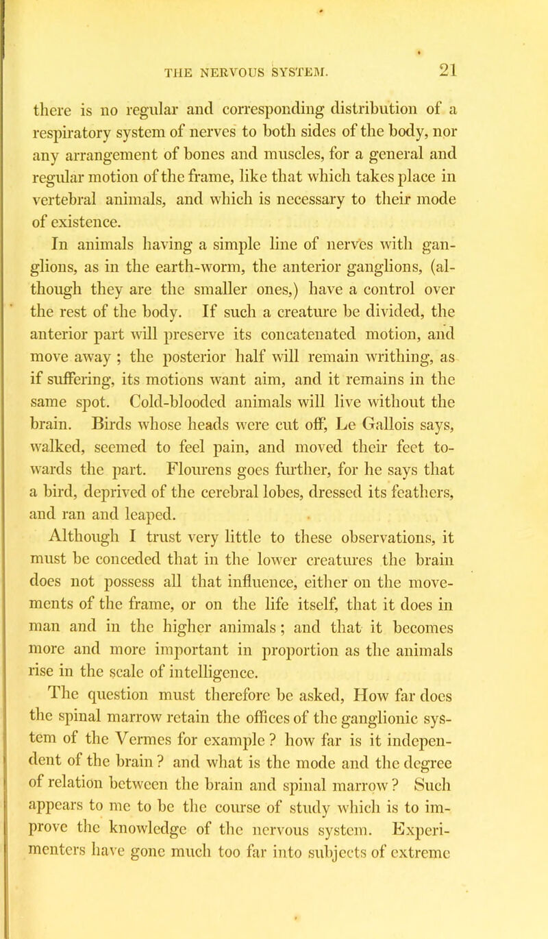there is no regular and corresponding distribution of a respiratory system of nerves to both sides of the body, nor any arrangement of bones and muscles, for a general and regular motion of the frame, like that which takes place in vertebral animals, and which is necessary to their mode of existence. In animals having a simple line of nerves with gan- glions, as in the earth-worm, the anterior ganglions, (al- though they are the smaller ones,) have a control over the rest of the body. If such a creature be divided, the anterior part will preserve its concatenated motion, and move away ; the posterior half will remain writhing, as if suffering, its motions want aim, and it remains in the same spot. Cold-blooded animals will live without the brain. Birds whose heads were cut off, Le Gallois says, walked, seemed to feel pain, and moved their feet to- wards the part. Flourens goes further, for he says that a bird, deprived of the cerebral lobes, dressed its feathers, and ran and leaped. Although I trust very little to these observations, it must be conceded that in the lower creatures the brain does not possess all that influence, either on the move- ments of the frame, or on the life itself, that it does in man and in the higher animals; and that it becomes more and more important in proportion as the animals rise in the scale of intelligence. The question must therefore be asked, How far docs the spinal marrow retain the offices of the ganglionic sys- tem of the Vermes for example ? how far is it indepen- dent of the brain ? and what is the mode and the degree of relation between the brain and spinal marrow ? Such appears to me to be the course of study which is to im- prove the knowledge of the nervous system. Experi- menters have gone much too far into subjects of extreme