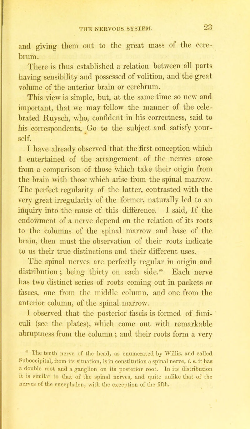 and giving them out to the great mass of the cere- brum. There is thus established a relation between all parts having sensibility and possessed of volition, and the great volume of the anterior brain or cerebrum. This view is simple, but, at the same time so new and important, that we may follow the manner of the cele- brated Ruysch, who, confident in his correctness, said to his correspondents, Go to the subject and satisfy your- self. I have already observed that the first conception which I entertained of the arrangement of the nerves arose from a comparison of those which take their origin from the brain with those which arise from the spinal marrow. The perfect regularity of the latter, contrasted with the very great irregularity of the former, naturally led to an inquiry into the cause of this difference. I said, If the endowment of a nerve depend on the relation of its roots to the columns of the spinal marrow and base of the brain, then must the observation of their roots indicate to us their true distinctions and their different uses. The spinal nerves are perfectly regular in origin and distribution ; being thirty on each side.* Each nerve has two distinct series of roots coming out in packets or fasces, one from the middle column, and one from the anterior column, of the spinal marrow. I observed that the posterior fascis is formed of funi- culi (see the plates), which come out with remarkable abruptness from the column ; and their roots form a very The tenth nerve of the head, as enumerated by Willis, and called Suboccipital, from its situation, is in constitution a spinal nerve, i. e. it has a double root and a ganglion on its posterior root. In its distribution it is similar to that of the spinal nerves, and quite unlike that of the nerves of the encephalon, with the exception of the fifth.