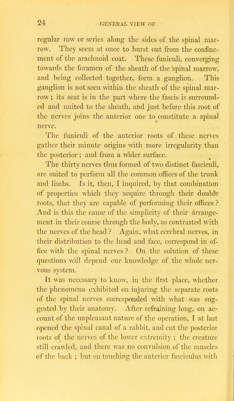 regular row or series along the sides of the spinal mar- row. They seem at once to hurst out from the confine- ment of the arachnoid coat. These funiculi, converging towards the foramen of the sheath of the spinal marrow, and being collected together, form a ganglion. This ganglion is not seen within the sheath of the spinal mar- row ; its seat is in the part where the fascis is surround- ed and united to the sheath, and just before this root of the nerves joins the anterior one to constitute a spinal nerve. The funiculi of the anterior roots of these nerves gather their minute origins with more irregularity than the posterior ; and from a wider surface. The thirty nerves thus formed of two distinct fasciculi, are suited to perform all the common offices of the trunk and limbs. Is it, then, I inquired, by that combination of properties which they acquire through their double roots, that they are capable of performing their offices ? And is this the cause of the simplicity of their arrange- ment in their course through the body, as contrasted with the nerves of the head ? Again, what cerebral nerves, in their distribution to the head and face, correspond in of- fice with the spinal nerves ? On the solution of these questions will depend our knowledge of the whole ner- vous system. It was necessary to know, in the first place, whether the phenomena exhibited on injuring the separate roots of the spinal nerves corresponded with what was sug- gested by their anatomy. After refraining long, on ac- count of the unpleasant nature of the operation, I at last opened the spinal canal of a rabbit, and cut the posterior roots of the nerves of the lower extremity ; the creature still crawled, and there was no convulsion of the muscles of the back ; but on touching the anterior fasciculus with