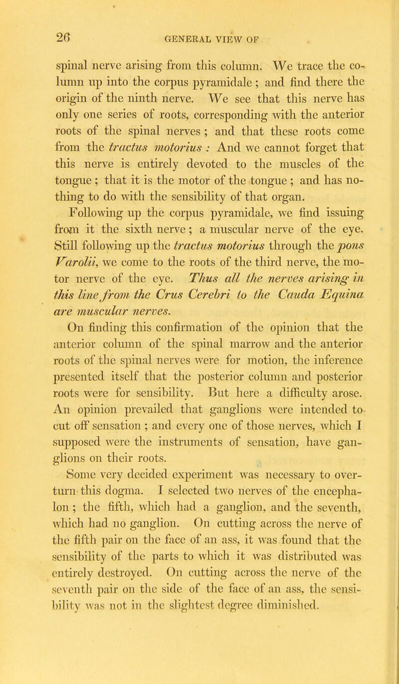 20 spinal nerve arising from this column. We trace the co- lumn up into the corpus pyramidale ; and find there the origin of the ninth nerve. We see that this nerve has only one series of roots, corresponding with the anterior roots of the spinal nerves ; and that these roots come from the tractus motorius : And we cannot forget that this nerve is entirely devoted to the muscles of the tongue ; that it is the motor of the tongue ; and has no- thing to do with the sensibility of that organ. Following up the corpus pyramidale, we find issuing from it the sixth nerve; a muscular nerve of the eye. Still following up the tractus motorius through the pons Varolii, we come to the roots of the third nerve, the mo- tor nerve of the eye. Thus all the nerves arising in this line from the Crus Cerebri to the Cauda Equina are muscular nerves. On finding this confirmation of the opinion that the anterior column of the spinal marrow and the anterior roots of the spinal nerves were for motion, the inference presented itself that the posterior column and posterior roots were for sensibility. But here a difficulty arose. An opinion prevailed that ganglions were intended to cut off sensation ; and every one of those nerves, which I supposed were the instruments of sensation, have gan- glions on their roots. Some very decided experiment was necessary to over- turn this dogma. I selected two nerves of the encepha- lon ; the fifth, which had a ganglion, and the seventh, which had no ganglion. On cutting across the nerve of the fifth pair on the face of an ass, it was found that the sensibility of the parts to which it was distributed was entirely destroyed. On cutting across the nerve of the seventh pair on the side of the face of an ass, the sensi- bility was not in the slightest degree diminished.