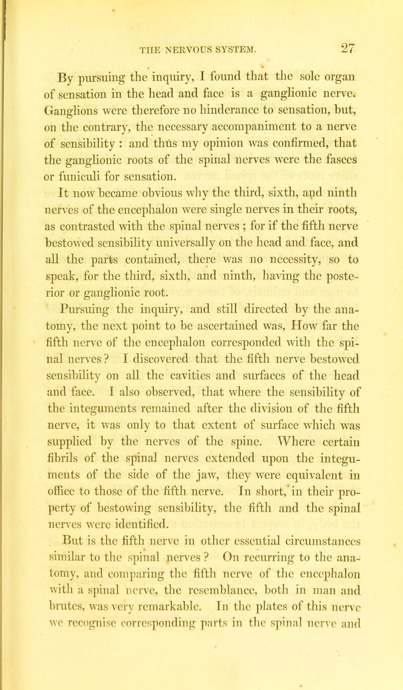 By pursuing the inquiry, I found that the sole organ of sensation in the head and face is a ganglionic nerve. Ganglions were therefore no hinderance to sensation, but, on the contrary, the necessary accompaniment to a nerve of sensibility : and thus my opinion was confirmed, that the ganglionic roots of the spinal nerves were the fasces or funiculi for sensation. It now became obvious why the third, sixth, and ninth nerves of the encephalon were single nerves in their roots, as contrasted with the spinal nerves ; for if the fifth nerve bestowed sensibility universally on the head and face, and all the parts contained, there was no necessity, so to speak, for the third, sixth, and ninth, having the poste- rior or ganglionic root. Pursuing the inquiry, and still directed by the ana- tomy, the next point to be ascertained was, Hoav far the fifth nerve of the encephalon corresponded with the spi- nal nerves ? I discovered that the fifth nerve bestowed sensibility on all the cavities and surfaces of the head and face. I also observed, that where the sensibility of the integuments remained after the division of the fifth nerve, it was only to that extent of surface which was supplied by the nerves of the spine. Where certain fibrils of the spinal nerves extended upon the integu- ments of the side of the jaw, they were equivalent in office to those of the fifth nerve. In short,’in their pro- perty of bestowing sensibility, the fifth and the spinal nerves were identified. But is the fifth nerve in other essential circumstances similar to the spinal nerves ? On recurring to the ana- tomy, and comparing the fifth nerve of the encephalon witli a spinal nerve, the resemblance, both in man and brutes, was very remarkable. In the plates of this nerve we recognise corresponding parts in the spinal nerve and