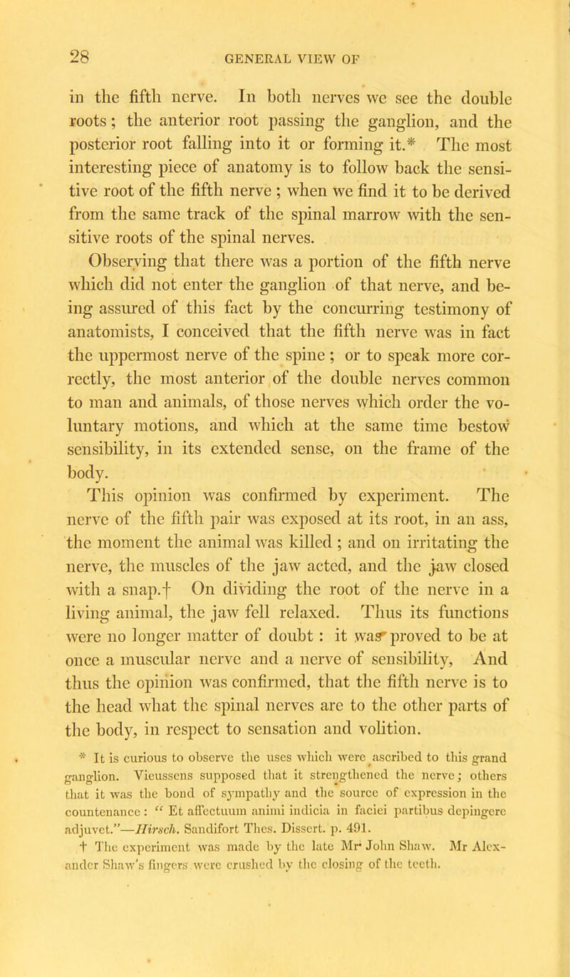 in the fifth nerve. In both nerves we see the double roots; the anterior root passing- the ganglion, and the posterior root falling into it or forming it.* The most interesting piece of anatomy is to follow hack the sensi- tive root of the fifth nerve ; when we find it to he derived from the same track of the spinal marrow with the sen- sitive roots of the spinal nerves. Observing that there was a portion of the fifth nerve which did not enter the ganglion of that nerve, and be- ing assured of this fact by the concurring testimony of anatomists, I conceived that the fifth nerve was in fact the uppermost nerve of the spine ; or to speak more cor- rectly, the most anterior of the double nerves common to man and animals, of those nerves which order the vo- luntary motions, and which at the same time bestow sensibility, in its extended sense, on the frame of the body. This opinion was confirmed by experiment. The nerve of the fifth pair was exposed at its root, in an ass, the moment the animal was killed; and on irritating the nerve, the muscles of the jaw acted, and the jaw closed with a snap.f On dividing the root of the nerve in a living animal, the jaw fell relaxed. Thus its functions were no longer matter of doubt : it was1'proved to be at once a muscular nerve and a nerve of sensibility, And thus the opinion was confirmed, that the fifth nerve is to the head what the spinal nerves are to the other parts of the body, in respect to sensation and volition. * It is curious to observe the uses which were ascribed to this grand ganglion. Vieussens supposed that it strengthened the nerve; others that it was the bond of sympathy and the source of expression in the countenance: “ Et afTectuum animi indicia in faciei partibus depingcrc adjuvet.”—Hirscli. Sandifort Thes. Dissert, p. 491. t The experiment was made by the late Mr* John Shaw. Mr Alex- ander Shaw’s fingers were crushed by the closing of the teeth.