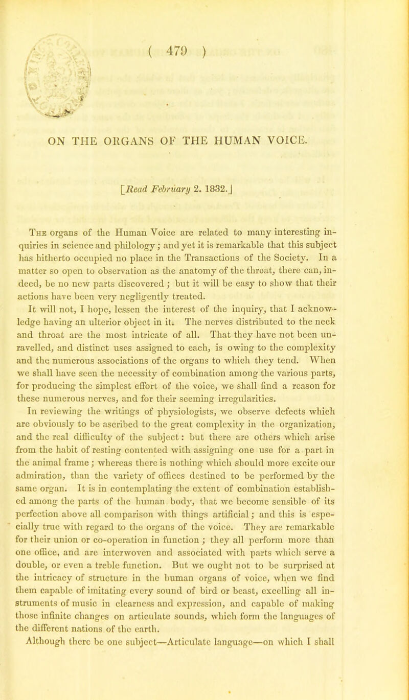 ( 470 ) ON THE ORGANS OF THE HUMAN VOICE. \_Read February 2. 1832.J The organs of the Human Voice are related to many interesting in- quiries in science and philology; and yet it is remarkable that this subject has hitherto occupied no place in the Transactions of the Society. In a matter so open to observation as the anatomy of the throat, there can, in- deed, be no new parts discovered; but it will be easy to show that their actions have been very negligently treated. It will not, I hope, lessen the interest of the inquiry, that I acknow- ledge having an ulterior object in it. The nerves distributed to the neck and throat are the most intricate of all. That they have not been un- ravelled, and distinct uses assigned to each, is owing to the complexity and the numerous associations of the organs to which they tend. When we shall have seen the necessity of combination among the various parts, for producing the simplest effort of the voice, we shall find a reason for these numerous nerves, and for their seeming irregularities. In reviewing the writings of physiologists, we observe defects which are obviously to be ascribed to the great complexity in the organization, and the real difficulty of the subject: but there are others which arise from the habit of resting contented with assigning one use for a part in the animal frame; whereas there is nothing which should more excite our admiration, than the variety of offices destined to be performed by the same organ. It is in contemplating the extent of combination establish- ed among the parts of the human body, that we become sensible of its perfection above all comparison with things artificial; and this is espe- cially true with regard to the organs of the voice. They are remarkable for their union or co-operation in function ; they all perform more than one office, and are interwoven and associated with parts which serve a double, or even a treble function. But we ought not to be surprised at the intricacy of structure in the human organs of voice, when we find them capable of imitating every sound of bird or beast, excelling all in- struments of music in clearness and expression, and capable of making those infinite changes on articulate sounds, which form the languages of the different nations of the earth.