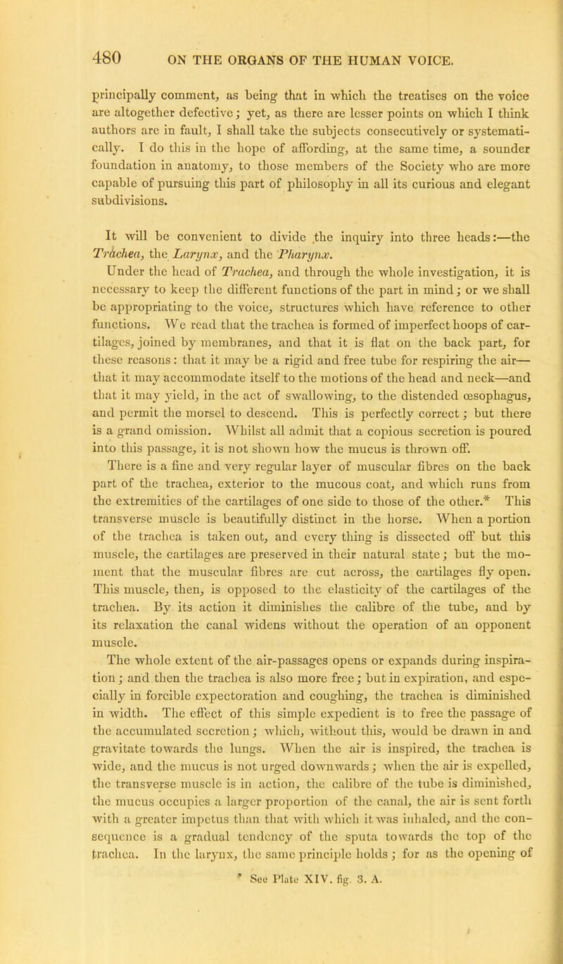 principally comment, as being that in which the treatises on the voice are altogether defective; yet, as there are lesser points on which I think authors are in fault, I shall take the subjects consecutively or systemati- cally. I do this in the hope of affording, at the same time, a sounder foundation in anatomy, to those members of the Society who are more capable of pursuing this part of philosophy in all its curious and elegant subdivisions. It will be convenient to divide the inquiry into three heads:—the Trhchea, the Larynx, and the Pharynx. Under the head of Trachea, and through the whole investigation, it is necessary to keep the different functions of the part in mind; or we shall be appropriating to the voice, structures which have reference to other functions. We read that the trachea is formed of imperfect hoops of car- tilages, joined by membranes, and that it is flat on the back part, for these reasons: that it may be a rigid and free tube for respiring the air— that it may accommodate itself to the motions of the head and neck—and that it may yield, in the act of swallowing, to the distended oesophagus, and permit the morsel to descend. This is perfectly correct; but there is a grand omission. Whilst all admit that a copious secretion is poured into this passage, it is not shown how the mucus is thrown off. There is a fine and very regular layer of muscular fibres on the back part of the trachea, exterior to the mucous coat, and which runs from the extremities of the cartilages of one side to those of the other.* This transverse muscle is beautifully distinct in the horse. When a portion of the trachea is taken out, and every thing is dissected off but this muscle, the cartilages are preserved in their natural state; but the mo- ment that the muscular fibres are cut across, the cartilages fly open. This muscle, then, is opposed to the elasticity of the cartilages of the trachea. By its action it diminishes the calibre of the tube, and by its relaxation the canal widens without the operation of an opponent muscle. The whole extent of the air-passages opens or expands during inspira- tion; and then the trachea is also more free; but in expiration, and espe- cially in forcible expectoration and coughing, the trachea is diminished in width. The effect of this simple expedient is to free the passage of the accumulated secretion; which, without this, would be drawn in and gravitate towards the lungs. When the air is inspired, the trachea is wide, and the mucus is not urged downwards; when the air is expelled, the transverse muscle is in action, the calibre of the tube is diminished, the mucus occupies a larger proportion of the canal, the air is sent forth with a greater impetus than that with which it was inhaled, and the con- sequence is a gradual tendency of the sputa towards the top of the trachea. In the larynx, the same principle holds ; for as the opening of See Plate XIV. fig. 3. A.