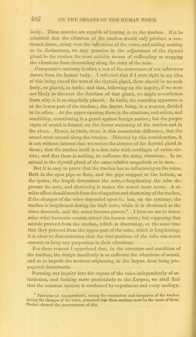 body. These muscles arc capable of bracing it to the trachea. If it be admitted that the vibration of the trachea would ouly produce a con- tinued drone, rising over the inflections of the voice, and adding nothing to its distinctness, we may perceive in the adjustment of the thyroid gland to the trachea the most suitable means of suffocating or stopping the vibrations from descending along the sides of the tube. Comparative anatomy is often a test of the correctness of our inferences drawn from the human body. I reflected that if I were right in my idea of this being one of the uses of the thyroid gland, there should be no such body, so placed, in birds: and that, following up the inquiry, if we were not likely to discover the function of that gland, we might nevertheless learn why it is so singularly placed. In birds, the sounding apparatus is at the lower part of the trachea; the larynx being, in a manner, divided in its office. At the upper opening there is the structure, and action, and sensibility, constituting it a guard against foreign matter; but the proper organ of sound is formed on the lower extremity of the trachea and in the chest. Hence, in birds, there is this remarkable difference, that the sound must ascend along the trachea. Directed by this consideration, it is not without interest that we notice the absence of the thyroid gland in them; that the trachea itself is a firm tube with cartilages of entire cir- cles ; and that there is nothing to suffocate the rising vibrations. In no animal is the thyroid gland of the same relative magnitude as in man. But it is easy to prove that the trachea has no influence upon the voice. Both in the open pijre or flute, and the pipe stopped at the bottom, as the syrinx, the length determines the note,—lengthening the tube de- presses the note, and shortening it makes the sound more acute. A si- milar effect should result from the elongation and shortening of the trachea, if the changes of the voice depended upon it: but, on the contrary, the trachea is lengthened during the high note, while it is shortened as the voice descends, and the notes become graver.* I have no ear to deter- mine what harmonic sounds attend the human voice; but supposing that sounds proceed from the trachea, which is shortening, at the same time that they proceed from the upper part of the tube, which is lengthening, it is clear to demonstration that the two portions of the tube can never consent or keep any proportion in their vibrations. For these reasons I apprehend that, in the structure and condition of the trachea, the design manifestly is to suffocate tire vibrations of sound, and so to impede the motions originating in the larynx from being pro- pagated downwards. Pursuing our inquiry into the organs of the voice independently of ar- ticulation, and looking more particularly to the Larynx, we shall find that the common opinion is confirmed by experiment and every analogy, * Fabricius ab Aquapendente, seeing the contraction and elongation of the trachea during the changes of the voice, presumed that these motions must be the cause of them. Dodart showed the incorrectness of this.