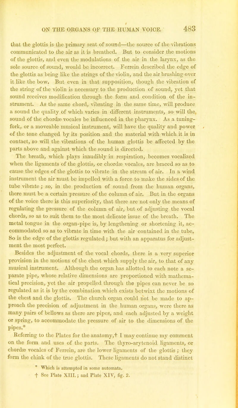 that the glottis is the primary seat of sound—the source of the vibrations communicated to the air as it is breathed. But to consider the motions of the glottis, aud even the modulations of the air in the larynx, as the sole source of sound, would be incorrect. Ferrein described the edge of the glottis as being like the strings of the violin, and the air brushing over it like the bow. But even in that supposition, though the vibration of the string of the violin is necessary to the production of sound, yet that sound receives modification through the form and condition of the in- strument. As the same chord, vibrating in the same time, will produce a sound the quality of which varies in different instruments, so will the, sound of the chordae vocales be influenced in the pharynx. As a tuning- fork, or a moveable musical instrument, will have the quality and power of the tone changed by its position and the material with which it is in contact, so will the vibrations of the human glottis be affected by the parts above and against which the sound is directed. The breath, which plays inaudibly in respiration, becomes vocalized when the ligaments of the glottis, or chordae vocales, are braced so as to cause the edges of the glottis to vibrate in the stream of air. In a wind instrument the air must be impelled with a force to make the sides of the tube vibrate; so, in the production of sound from the human organs, there must be a certain pressure of the column of air. But in the organs of the voice there is this superiority, that there are not only the means of regulating the pressure of the column of air, but of adjusting the vocal chords, so as to suit them to the most delicate issue of the breath. The metal tongue in the organ-pipe is, by lengthening or shortening it, ac- commodated so as to vibrate in time with the air contained in the tube, So is the edge of the glottis regulated; but with an apparatus for adjust- ment the most perfect. Besides the adjustment of the vocal chords, there is a very superior provision in the motions of the chest which supply the air, to that of any musical instrument. Although the organ has allotted to each note a se- parate pipe, whose relative dimensions are proportioned with mathema- tical precision, yet the air propelled through the pipes can never be so regulated as it is by the combination which exists betwixt the motions of the chest and the glottis. The church organ could not be made to ap- proach the precision of adjustment in the human organs, were there as many pairs of bellows as there are pipes, and each adjusted by a weight or spring, to accommodate the pressure of air to the dimensions of the pipes.* Referring to the Plates for the anatomy,+ I may continue my comment on the form and uses of the parts. The thyro-arytenoid ligaments, or chordae vocales of Fcrrein, are the lower ligaments of the glottis ; they form the cliink of the true glottis. These ligaments do not stand distinct * Which is attempted in some automata. + See Plate XIII.; and Plate XIV, fig. 2.