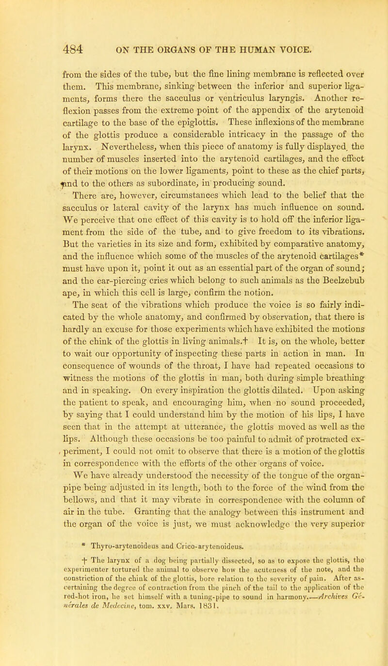 from tlie sides of the tube, but the hue lining membrane is reflected over them. This membrane, sinking between the inferior and superior liga- ments, forms there the sacculus or ventriculus laryngis. Another re- flexion passes from the extreme point of the appendix of the arytenoid cartilage to the base of the epiglottis. These inflexions of the membrane of the glottis produce a considerable intricacy in the passage of the larynx. Nevertheless, when this piece of anatomy is fully displayed, the number of muscles inserted into the arytenoid cartilages, and the effect of their motions on the lower ligaments, point to these as the chief parts, jmd to the others as subordinate, in producing sound. There are, however, circumstances which lead to the belief that the sacculus or lateral cavity of the larynx has much influence on sound. We perceive that one effect of this cavity is to hold off the inferior liga- ment from the side of the tube, and to give freedom to its vibrations. But the varieties in its size and form, exhibited by comparative anatomy, and the influence which some of the muscles of the arytenoid cartilages* must have upon it, point it out as an essential part of the organ of sound; and the ear-piercing cries which belong to such animals as the Beelzebub ape, in which this cell is large, confirm the notion. The seat of the vibrations which produce the voice is so fairly indi- cated by the whole anatomy, and confirmed by observation, that there is hardly an excuse for those experiments which have exhibited the motions of the chink of the glottis in living animals.t It is, on the whole, better to wait our opportunity of inspecting these parts in action in man. In consequence of wounds of the throat, I have had repeated occasions to witness the motions of the glottis in man, both during simple breathing and in speaking. On every inspiration the glottis dilated. Upon asking the patient to speak, and encouraging him, when no sound proceeded, by saying that I could understand him by the motion of his lips, I have seen that in the attempt at utterance, the glottis moved as well as the lips. Although these occasions be too painful to admit of protracted ex- , periment, I could not omit to observe that there is a motion of the glottis in correspondence with the efforts of the other organs of voice. We have already understood the necessity of the tongue of the organ- pipe being adjusted in its length, both to the force of the wind from the bellows, and that it may vibrate in correspondence with the column of air in the tube. Granting that the analogy between this instrument and the organ of the voice is just, we must acknowledge the very superior * Thyro-arytenoideus and Crico-arytenoideus. -j- The larynx of a dog being partially dissected, so as to expose the glottis, the experimenter tortured the animal to observe how the acuteness of the note, and the constriction of the chink of the glottis, bore relation to the severity of pain. After as- certaining the degree of contraction from the pinch of the tail to the application of the red-hot iron, ho set himself with a tuning-pipe to sound in harmony.—Archives Gv- hi'rales de Medecine, tom. xxv. Mars. 1831.