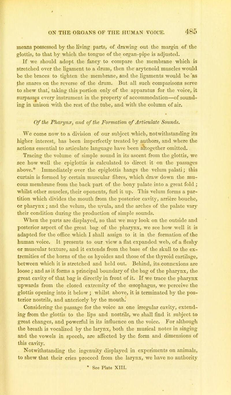 means possessed by tho living parts, of drawing out the margin of the glottis, to that by which the tongue of the organ-pipe is adjusted. If we should adopt the fancy to compare the membrane which is stretched over the ligament to a drum, then the' arytenoid muscles would be the braces to tighten the membrane, and the ligaments would be ’as the snares on the reverse of the drum. But all such comparisons serve to shew that, taking this portion only of the apparatus for the voice, it surpasses every instrument in the property of accommodation—of sound- ing in unison with the rest of the tube, and with the column of air. Of the Pharynx, and of the Formation of Articulate Sounds. We come now to a division of our subject which, notwithstanding its higher interest, has been imperfectly treated by authors, and where the actions essential to articulate language have been altogether omitted. Tracing the volume of simple sound in its ascent from the glottis, we see how well the epiglottis is calculated to direct it on the passages above.* Immediately over the epiglottis hangs the velum palati; this curtain is formed by certain muscular fibres, which draw down the mu- cous membrane from the back part of the bony palate into a great fold ; whilst other muscles, their oponents, furl it up. This velum forms a par- tition which divides the mouth from the posterior cavity, arriere bouchc, or pharynx; and the velum, the uvula, and the arches of the palate vary their condition during the production of simple sounds. When the parts are displayed, so that we may look on the outside and posterior aspect of the great bag of the pharynx, we see how well it is adapted for the office which I shall assign to it in the formation of the human voice. It presents to our view a flat expanded web, of a fleshy or muscular texture, and it extends from the base of the skull to the ex- tremities of the horns of the os hyoides and those of the thyroid cartilage, between which it is stretched and held out. Behind, its connexions are loose; and as it forms a principal boundary of the bag of the pharynx, the great cavity of that bag is directly in front of it. If we trace the pharynx upwards from the closed extremity of the oesophagus, we perceive the glottis opening into it below ; whilst above, it is terminated by the pos- terior nostrils, and anteriorly by the mouth. Considering the passage for the voice as one irregular cavity, extend- ing from the glottis to the lips and nostrils, we shall find it subject to great changes, and powerful in its influence on the voice. For although the breath is vocalized by tho larynx, both the musical notes in singing and the vowels in speech, are affected by the form and dimensions of this cavity. Notwithstanding the ingenuity displayed in experiments on animals, to shew that their cries proceed from the larynx, we have no authority See Plate XIII.