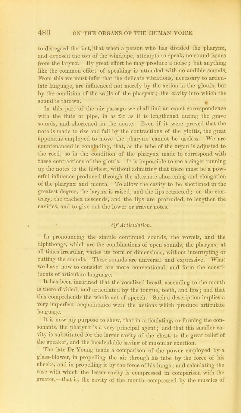 to disregard the fact/tliat when a person who has divided the pharynx, and exposed the top of the windpipe, attempts to speak, no sound issues from the larynx. By great effort he may produce a noise ; but anything like the common effort of speaking is attended with no audible sounds. From this we must infer that the delicate vibrations, necessary to articu- late language, are influenced not merely by the action in the glottis, but by the condition of the walls of the pharynx; the cavity into which the sound is thrown. , In this part of the air-passage we shall find an exact correspondence with the flute or pipe, in as far as it is lengthened during the grave sounds, and shortened in the acute. Even if it were proved that the note is made to rise and fall by the contractions of the glottis, the great apparatus employed to move the pharynx cannot be useless. We are countenanced in concluding, that, as the tube of the organ is adjusted to the reed, so is the condition of the pharynx made to correspond with these contractions of the glottis. It is impossible to see a singer running up the notes to the highest, without admitting that there must be a pow- erful influence produced through the alternate shortening and elongation of the pharynx and mouth. To allow the cavity to be shortened in the greatest degree, the larynx is raised, and the lips retracted; on the con- trary, the trachea descends, and the lips arc protruded, to lengthen the cavities, and to give out the lower or graver notes. Of Articulation . In pronouncing the simple continued sounds, the vowels, and the diphthongs, which are the combinations of open sounds, the pharynx, at all times irregular, varies its form or dimensions, without interrupting or cutting the sounds. These sounds are universal and expressive. What we have now to consider are more conventional, and form the consti- tuents of articulate lanomasre. It has been imagined that the vocalized breath ascending to the mouth is there divided, and articulated by the tongue, teeth, and lips; and that this comprehends the whole act of speech. Such a description implies a very imperfect acquaintance with the actions which produce articulate language. It is now my purpose to shew, that in articulating, or forming the con- sonants, the pharynx is a very principal agent; and that this smaller ca- vity is substituted for the larger cavity of the chest, to the great relief of the speaker, and the incalculable saving of muscular exertion. The late Dr Young made a comparison of the power employed by a glass-blower, in propelling the air through his tube by the force of his checks, and in propelling it by the force of his lungs; and calculating the case with which the lesser cavity is compressed in comparison with the greater,—that is, the cavity of the mouth compressed by the muscles of