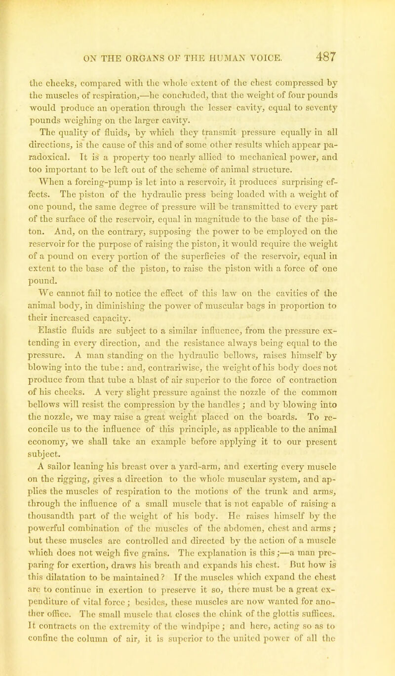 the cheeks, compared with the whole extent of the chest compressed by the muscles of respiration,—lie concluded, that the weight of four pounds would produce an operation through the lesser cavity, equal to seventy pounds weighing on the larger cavity. The quality of fluids, by which they transmit pressure equally in all directions, is the cause of this and of some other results which appear pa- radoxical. It is a property too nearly allied to mechanical power, and too important to be left out of the scheme of animal structure. When a forcing-pump is let into a reservoir, it produces surprising ef- fects. The piston of the hydraulic press being loaded with a weight of one pound, the same degree of pressure will be transmitted to every part of the surface of the reservoir, equal in magnitude to the base of the pis- ton. And, on the contrary, supposing the power to be employed on the reservoir for the purpose of raising the piston, it would require the weight of a pound on every portion of the superficies of the reservoir, equal in extent to the base of the piston, to raise the piston with a force of one pound. We cannot fail to notice the effect of this law on the cavities of the animal body, in diminishing the powrer of muscular bags in proportion to their increased capacity. Elastic fluids are subject to a similar influence, from the pressure ex- tending in every direction, and the resistance always being equal to the pressure. A man standing on the hydraulic bellows, raises himself by blowing into the tube: and, contrariwise, the weight of his body does not produce from that tube a blast of air superior to the force of contraction of his cheeks. A very slight pressure against the nozzle of the common bellows will resist the compression by the handles ; and by blowing into the nozzle, we may raise a great weight placed on the boards. To re- concile us to the influence of this principle, as applicable to the animal economy, we shall take an example before applying it to our present subject. A sailor leaning his breast over a yard-arm, and exerting every muscle on the rigging, gives a direction to the whole muscular system, and ap- plies the muscles of respiration to the motions of the trunk and arms, through the influence of a small muscle that is not capable of raising a thousandth part of the weight of his body. He raises himself by the powerful combination of the muscles of the abdomen, chest and arms; but these muscles are controlled and directed by the action of a muscle which does not weigh five grains. The explanation is this;—a man pre- paring for exertion, draws his breath and expands his chest. But how is this dilatation to be maintained? If the muscles which expand the chest arc to continue in exertion to preserve it so, there must be a great ex- penditure of vital force; besides, these muscles arc now wanted for ano- ther office. The small muscle that closes the chink of the glottis suffices. It contracts on the extremity of the windpipe; and here, acting so as to confine the column of air, it is superior to the united power of all the