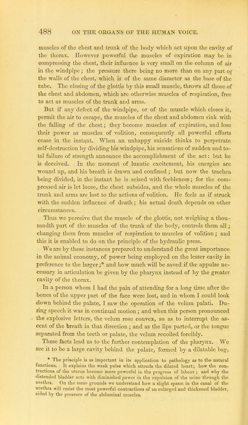 muscles of tlie chest and trunk of the body which act upon the cavity of the thorax. However powerful the muscles of expiration may be in compressing the chest, their influence is very small on the column of air in the windpipe; the pressure there being no more than on any part of the walls of the chest, which is of the same diameter as the base of the tube. The closing of the glottis by this small muscle, throws all those of the chest and abdomen, which are otherwise muscles of respiration, free to act as muscles of the trunk and arms. But if any defect of the windpipe, or of the muscle which closes it, permit the air to escape, the muscles of the chest and abdomen sink with the falling of the chest; they become muscles of expiration, and lose their power as muscles of volition, consequently all powerful efforts cease in the instant. When an unhappy suicide thinks to perpetrate self-destruction by dividing his windpipe, his sensations of sudden and to- tal failure of strength announce the accomplishment of the act: but he is deceived. In the moment of lunatic excitement, his energies are wound up, and his breath is drawn and confined ; but now the trachea being divided, in the instant he is seized with feebleness ; for the com- pressed air is let loose, the chest subsides, and the whole muscles of the trunk and arms are lost to the actions of volition. He feels as if struck with the sudden influence of death; his actual death depends on other circumstances. Thus we perceive that the muscle of the glottis, not weighing a thou- sandth part of the muscles of the trunk of the body, controls them all; changing them from muscles of respiration to muscles of volition; and this it is enabled to do on the principle of the hydraulic press. We are by these instances prepared to understand the great importance in the animal economy, of power being employed on the lesser cavity in preference to the larger ;* and how much will be saved if the appulse ne- cessary in articulation be given by the pharynx instead of by the greater cavity of the thorax. In a person whom I had the pain of attending for a long time after the bones of the upper part of the face were lost, and in whom I could look down behind the palate, I saw the operation of the velum palati. Du- ring speech it was in continual motion; and when this person pronounced the explosive letters, the velum rose convex, so as to interrupt the as- cent of the breath in that direction; and as the lips parted, or the tongue separated from the teeth or palate, the velum recoiled forcibly. These facts lead us to the further contemplation of the pharynx. We see it to bo a large cavity behind the palate, formed by a dilatable bag, * The principle is as important in its application to pathology as to the natural functions. It explains the weak pulse which attends the dilated heart; how the con- tractions of the uterus become more powerful in the progress of labour ; and why the distended bladder acts with diminished power in the expulsion of the urine through the urethra. On the same grounds we understand how a slight spasm in the canal of the urethra will resist the most powerful contractions of an enlnrged and thickened bladder, aided by the pressure of the abdominal muscles.
