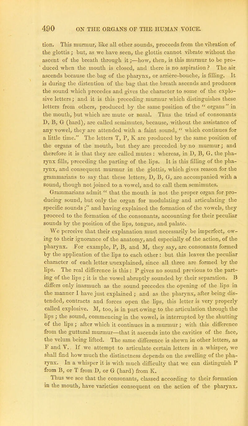 tion. This murmur, like all other sounds, proceeds from the vibration of the glottis; but, as wc have seen, the glottis cannot vibrate without the ascent of the breath through it;—how, then, is this murmur to be pro- duced when the mouth is closed, and there is no aspiration ? The air ascends because the bag of the pharynx, or arriere-bouehe, is filling. It is during the distention of the bag that the breath ascends and produces the sound which precedes and gives the character to some of the explo- sive letters; and it is this preceding murmur which distinguishes these letters from others, produced by the same position of the “ organs ” in the mouth, but which are mute or nasal. Thus the triad of consonants D, B, G (hard), are called semimutes, because, without the assistance of any vowel, they are attended with a faint sound, “ which continues for a little time.” The letters T, P, K are produced by the same position of the organs of the mouth, but they are preceded by no murmur; and therefore it is that they are called mutes : whereas, in D, B, G, the pha- rynx fills, preceding the parting of the lips. It is this filling of the pha- rynx, and consequent murmur in the glottis, which gives reason for the grammarians to say that these letters, D, B, G, are accompanied with a sound, though not joined to a vowel, and to call them semimutes. Grammarians admit “ that the mouth is not the proper organ for pro- ducing sound, but only the organ for modulating- and articulating the specific sounds and having explained the formation of the vowels, they proceed to the formation of the consonants, accounting for their peculiar sounds by the position of the lips, tongue, and palate. We perceive that their explanation must necessarily be imperfect, ow- ing to their ignorance of the anatomy, and especially of the action, of the pharynx. For example, P, B, and M, they say, are consonants formed by the application of the lips to each other : but this leaves the peculiar character of each letter unexplained, since all three are formed by the lips. The real difference is this : P gives no sound previous to the part- ing of the lips ; it is the vowel abruptly sounded by their separation. B differs only inasmuch as the sound precedes the opening of the lips in the manner I have just explained ; and as the pharynx, after being dis- tended, contracts and forces open the lips, this letter is very properly called explosive. M, too, is in part owing to the articulation through the lips ; the sound, commencing in the vowel, is interrupted by the shutting of the lips ; after which it continues in a murmur ; with this difierence from the guttural murmur—that it ascends into the cavities of the face, the velum being lifted. The same difference is shewn in other letters, as F and V.. If we attempt to articulate certain letters in a whisper, we shall find how much the distinctness depends on the swelling of the pha- rynx. In a whisper it is with much difficulty that we can distinguish P from B, or T from D, or G (hard) from K. Thus we see that the consonants, classed according to their formation in the mouth, have varieties consequent on the action of the pharynx.