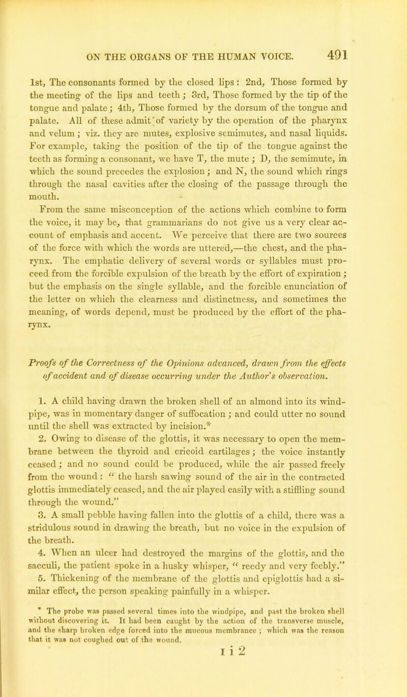 1st, The consonants formed by the closed lips: 2nd, Those formed by the meeting of the lips and teeth ; 3rd, Those formed by the tip of the tongue and palate; 4th, Those formed by the dorsum of the tongue and palate. All of these admit'of variety by the operation of the pharynx and velum; viz. they are mutes, explosive semimutes, and nasal liquids. For example, taking the position of the tip of the tongue against the teeth as forming a consonant, we have T, the mute ; D, the semimute, in which the sound precedes the explosion; and N, the sound which rings through the nasal cavities after the closing of the passage through the mouth. From the same misconception of the actions which combine to form the voice, it may be, that grammarians do not give us a very clear ac- count of emphasis and accent. We perceive that there are two sources of the force with which the words are uttered,—the chest, and the pha- rynx. The emphatic delivery of several words or syllables must pro- ceed from the forcible expulsion of the breath by the effort of expiration ; but the emphasis on the single syllable, and the forcible enunciation of the letter on which the clearness and distinctness, and sometimes the meaning, of words depend, must be produced by the effort of the pha- rynx. Proofs of the Correctness of the Opinions advanced, drawn from the effects of accident and of disease occurring under the Authors observation. 1. A child having drawn the broken shell of an almond into its wind- pipe, was in momentary danger of suffocation ; and could utter no sound until the shell was extracted by incision.* 2. Owing to disease of the glottis, it was necessary to open the mem- brane between the thyroid and cricoid cartilages; the voice instantly ceased; and no sound could be produced, while the air passed freely from the wound: “ the harsh sawing sound of the air in the contracted glottis immediately ceased, and the air played easily with a stiffling sound through the wound.” 3. A small pebble having fallen into the glottis of a child, there was a stridulous sound in drawing the breath, but no voice in the expulsion of the breath. 4. When an ulcer had destroyed the margins of the glottis, and the sacculi, the patient spoke in a husky whisper, “ reedy and very feebly.” 5. Thickening of the membrane of the glottis and epiglottis had a si- milar effect, the person speaking- painfully in a whisper. * The probe was passed several times into the windpipe, and past the broken shell without discovering it. It had been caught by the action of the transverse muscle, and the sharp broken edge forced into the mucous membrance ; which was the reason that it was not coughed out of the wound. i i 2