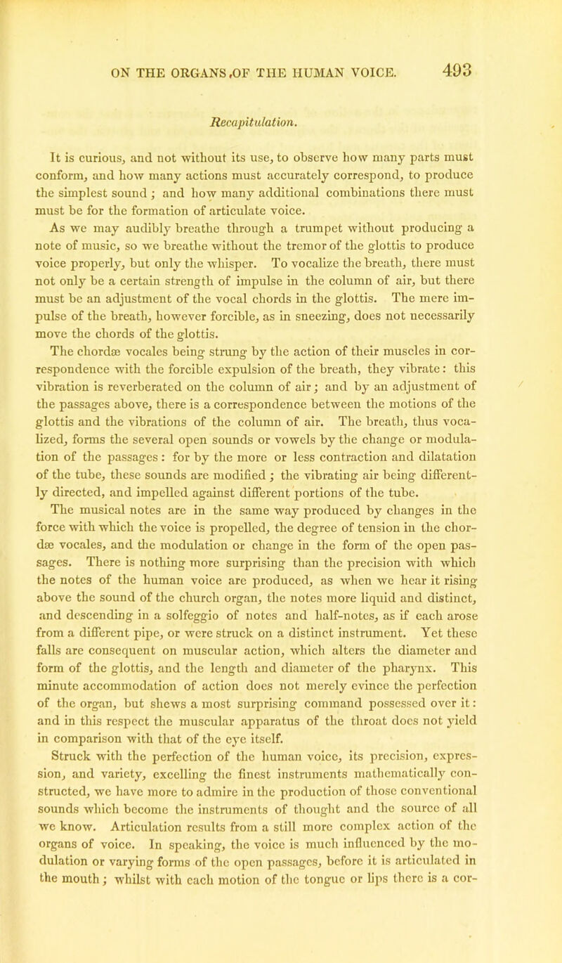 Recapitulation. It is curious, and not without its use, to observe how many parts must conform, and how many actions must accurately correspond, to produce the simplest sound ; and how many additional combinations there must must be for the formation of articulate voice. As we may audibly breathe through a trumpet without producing a note of music, so we breathe without the tremor of the glottis to produce voice properly, but only the whisper. To vocalize the breath, there must not only be a certain strength of impulse in the column of air, but there must be an adjustment of the vocal chords in the glottis. The mere im- pulse of the breath, however forcible, as in sneezing, does not necessarily move the chords of the glottis. The chordae vocales being strung by the action of their muscles in cor- respondence with the forcible expulsion of the breath, they vibrate: this vibration is reverberated on the column of air; and by an adjustment of the passages above, there is a correspondence between the motions of the glottis and the vibrations of the column of air. The breath, thus voca- lized, forms the several open sounds or vowels by the change or modula- tion of the passages : for by the more or less contraction and dilatation of the tube, these sounds are modified ; the vibrating air being different- ly directed, and impelled against different portions of the tube. The musical notes are in the same way produced by changes in the force with which the voice is propelled, the degree of tension in the chor- dae vocales, and the modulation or change in the form of the open pas- sages. There is nothing more surprising than the precision with which the notes of the human voice are produced, as when we hear it rising above the sound of the church organ, the notes more liquid and distinct, and descending in a solfeggio of notes and half-notes, as if each arose from a different pipe, or were struck on a distinct instrument. Yet these falls are consequent on muscular action, which alters the diameter and form of the glottis, and the length and diameter of the pharynx. This minute accommodation of action does not merely evince the perfection of the organ, but shews a most surprising command possessed over it: and in this respect the muscular apparatus of the throat does not yield in comparison with that of the eye itself. Struck with the perfection of the human voice, its precision, expres- sion, and variety, excelling the finest instruments mathematically con- structed, we have more to admire in the production of those conventional sounds which become the instruments of thought and the source of all we know. Articulation results from a still more complex action of the organs of voice. In speaking, the voice is much influenced by the mo- dulation or varying forms of the open passages, before it is articulated in the mouth; whilst with each motion of the tongue or lips there is a cor-