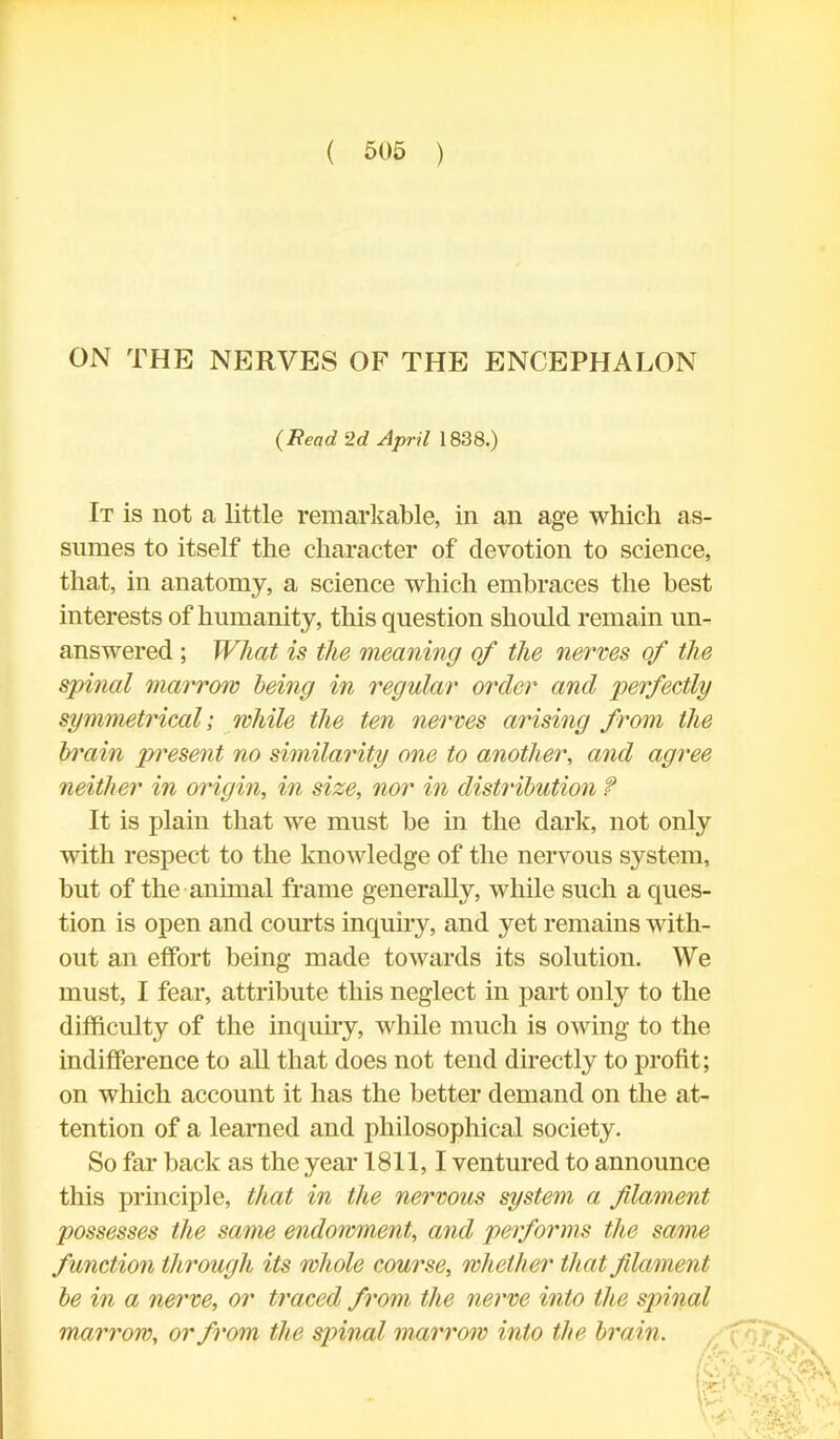 ON THE NERVES OF THE ENCEPHALON It is not a little remarkable, in an age which as- sumes to itself the character of devotion to science, that, in anatomy, a science which embraces the best interests of humanity, this question should remain un- answered ; What is the meaning of the nerves of the spinal marrow being in regular order and perfectly symmetrical; while the ten nerves arising from the brain present no similarity one to another, and agree neither in origin, in size, nor in distribution f It is plain that we must be in the dark, not only with respect to the knowledge of the nervous system, but of the animal frame generally, while such a ques- tion is open and courts inquiry, and yet remains with- out an effort being made towards its solution. We must, I fear, attribute this neglect in part only to the difficulty of the inquiry, while much is owing to the indifference to all that does not tend directly to profit ; on which account it has the better demand on the at- tention of a learned and philosophical society. So far back as the year 1811,1 ventured to announce this principle, that in the nervous system a flament possesses the same endowment, and performs the same function through its whole course, whether that filament be in a nerve, or traced from the nerve into the spinal marrow, or from the spinal marrow into the brain. (Read 2d April 1838.)