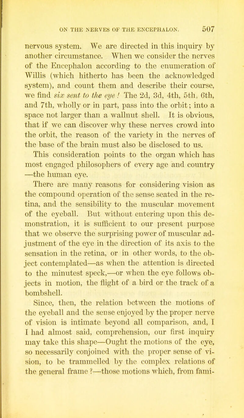 nervous system. We are directed in this inquiry by another circumstance. When we consider the nerves of the Encephalon according to the enumeration of Willis (which hitherto has been the acknowledged system), and count them and describe their course, we find six sent to the eye ! The 2d, 3d, 4tli, 5th, 6th, and 7th, wholly or in part, pass into the orbit; into a space not larger than a wallnut shell. It is obvious, that if we can discover why these nerves crowd into the orbit, the reason of the variety in the nerves of the base of the brain must also be disclosed to us. This consideration points to the organ which has most engaged philosophers of every age and country —the human eye. There are many reasons for considering vision as the compound operation of the sense seated in the re- tina, and the sensibility to the muscular movement of the eyeball. But without entering upon this de- monstration, it is sufficient to our present purpose that we observe the surprising power of muscular ad- justment of the eye in the direction of its axis to the sensation in the retina, or in other words, to the ob- ject contemplated—as when the attention is directed to the minutest speck,—or when the eye follows ob- jects in motion, the flight of a bird or the track of a bombshell. Since, then, the relation between the motions of the eyeball and the sense enjoyed by the proper nerve of vision is intimate beyond all comparison, and, 1 I had almost said, comprehension, our first inquiry may take this shape—Ought the motions of the eye, so necessarily conjoined with the proper sense of vi- sion, to be trammelled by the complex relations of the general frame ?—those motions which, from fami-