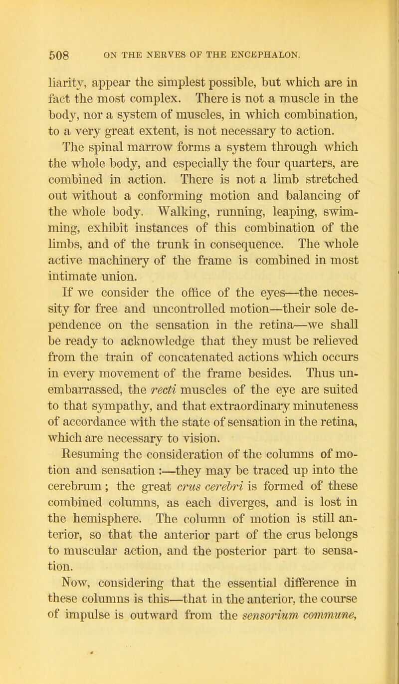 liarity, appear the simplest possible, but which are in fact the most complex. There is not a muscle in the body, nor a system of muscles, in which combination, to a very great extent, is not necessary to action. The spinal marrow forms a system through which the whole body, and especially the four quarters, are combined in action. There is not a limb stretched out without a conforming motion and balancing of the whole body. Walking, running, leaping, swim- ming, exhibit instances of this combination of the limbs, and of the trunk in consequence. The whole active machinery of the frame is combined in most intimate union. If we consider the office of the eyes—the neces- sity for free and uncontrolled motion—them sole de- pendence on the sensation in the retina—we shall be ready to acknowledge that they must be relieved from the train of concatenated actions which occurs in every movement of the frame besides. Thus un- embarrassed, the recti muscles of the eye are suited to that sympathy, and that extraordinary minuteness of accordance with the state of sensation in the retina, which are necessary to vision. Resuming the consideration of the columns of mo- tion and sensation :—they may be traced up into the cerebrum; the great crus cerebri is formed of these combined columns, as each diverges, and is lost in the hemisphere. The column of motion is still an- terior, so that the anterior part of the crus belongs to muscular action, and the posterior part to sensa- tion. Now, considering that the essential difference in these columns is this—that in the anterior, the course of impulse is outward from the sensorium commune,