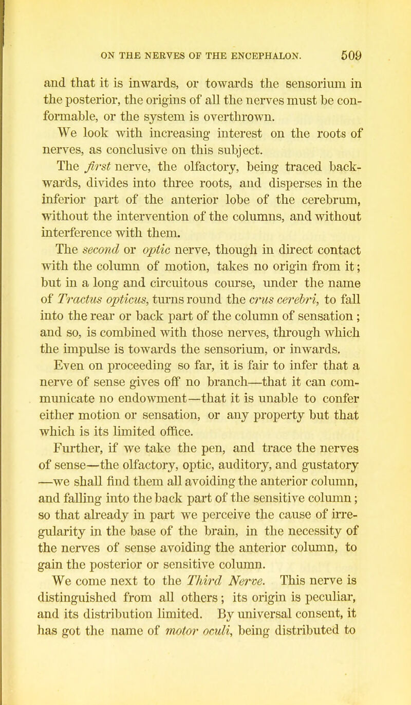 and that it is inwards, or towards the sensorium in the posterior, the origins of all the nerves must be con- formable, or the system is overthrown. We look with increasing interest on the roots of nerves, as conclusive on this subject. The first nerve, the olfactory, being traced back- wards, divides into three roots, and disperses in the inferior part of the anterior lobe of the cerebrum, without the intervention of the columns, and without interference with them. The second or optic nerve, though in direct contact with the column of motion, takes no origin from it; but in a long and circuitous course, under the name of Tractus opticus, turns round the crus cerebri, to fall into the rear or back part of the column of sensation ; and so, is combined with those nerves, through which the impulse is towards the sensorium, or inwards. Even on proceeding so far, it is fan- to infer that a nerve of sense gives off no branch—that it can com- municate no endowment—that it is unable to confer either motion or sensation, or any property but that which is its limited office. Further, if we take the pen, and trace the nerves of sense—the olfactory, optic, auditory, and gustatory —we shall find them all avoiding the anterior column, and falling into the back part of the sensitive column; so that already in part we perceive the cause of irre- gularity in the base of the brain, in the necessity of the nerves of sense avoiding the anterior column, to gain the posterior or sensitive column. We come next to the Third Nerve. This nerve is distinguished from all others; its origin is peculiar, and its distribution limited. By universal consent, it has got the name of motor oculi, being distributed to