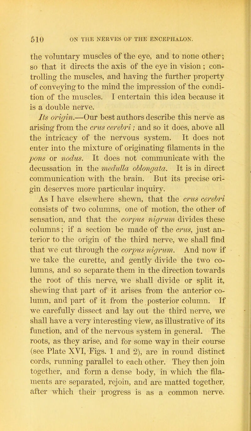 the voluntary muscles of the eye, and to none other; so that it directs the axis of the eye in vision; con- trolling the muscles, and having the further property of conveying to the mind the impression of the condi- tion of the muscles. I entertain this idea because it is a double nerve. Its origin.—Our best authors describe this nerve as arising from the crus cerebri; and so it does, above all the intricacy of the nervous system. It does not enter into the mixture of originating filaments in the pons or nodus. It does not communicate with the decussation in the medulla oblongata. It is in direct communication with the brain. But its precise ori- gin deserves more particular inquiry. As I have elsewhere shewn, that the crus cerebri consists of two columns, one of motion, the other of sensation, and that the corpus nigrum divides these columns; if a section be made of the crus, just an- terior to the origin of the third nerve, we shall find that we cut through the corpus nigrum. And now if we take the curette, and gently divide the two co- lumns, and so separate them in the direction towards the root of this nerve, we shall divide or split it, shewing that part of it arises from the anterior co- lumn, and part of it from the posterior column. If we carefully dissect and lay out the third nerve, we shall have a very interesting view, as illustrative of its function, and of the nervous system in general. The roots, as they arise, and for some way in their course (see Plate XVI, Figs. 1 and 2), are in round distinct cords, running parallel to each other. They then join together, and form a dense body, in which the fila- ments are separated, rejoin, and are matted together, after which their progress is as a common nerve.