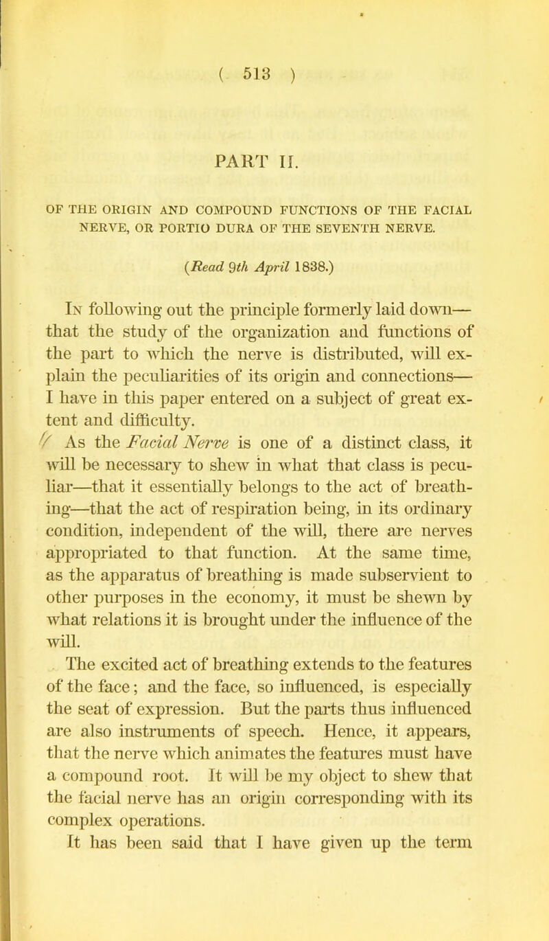 PART II. OF THE ORIGIN AND COMPOUND FUNCTIONS OF THE FACIAL NERVE, OR PORTIO DURA OF THE SEVENTH NERVE. (Read Qth April 1838.) In following out the principle formerly laid down— that the study of the organization and functions of the part to which the nerve is distributed, will ex- plain the peculiarities of its origin and connections— I have in this paper entered on a subject of great ex- / tent and difficulty. As the Facial Nerve is one of a distinct class, it will be necessary to shew in what that class is pecu- liar—that it essentially belongs to the act of breath- ing—that the act of respiration being, in its ordinary condition, independent of the will, there are nerves appropriated to that function. At the same time, as the apparatus of breathing is made subservient to other purposes in the economy, it must be shewn by what relations it is brought under the influence of the will. The excited act of breathing extends to the features of the face; and the face, so influenced, is especially the seat of expression. But the parts thus influenced are also instruments of speech. Hence, it appears, that the nerve which animates the features must have a compound root. It will be my object to shew that the facial nerve has an origin corresponding with its complex operations. It has been said that 1 have given up the term