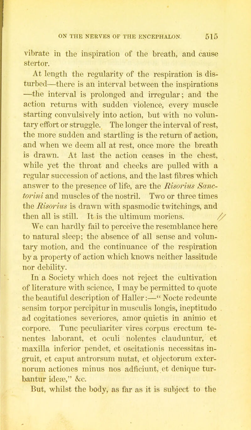 vibrate in the inspiration of the breath, and cause stertor. At length the regularity of the respiration is dis- turbed—there is an interval between the inspirations —the interval is prolonged and irregular; and the action returns with sudden violence, every muscle starting convulsively into action, but with no volun- tary effort or struggle. The longer the interval of rest, the more sudden and startling is the return of action, and when we deem all at rest, once more the breath is drawn. At last the action ceases in the chest, while yet the throat and cheeks are pulled with a regular succession of actions, and the last fibres which answer to the presence of life, are the Risorius Scinc- torini and muscles of the nostril. Two or three times the Risorius is drawn with spasmodic twitchings, and then all is still. It is the ultimum moriens. // We can hardly fail to perceive the resemblance here to natural sleep; the absence of all sense and volun- tary motion, and the continuance of the respiration by a property of action which knows neither lassitude nor debility. In a Society which does not reject the cultivation of literature with science, I may be permitted to quote the beautiful description of Haller:—“ Nocte redeunte sensim torpor percipitur in musculis longis, ineptitudo ad cogitationes severiores, amor quietis in aninio et corpore. Tunc peculiariter vires corpus crectum te- nentes laborant, et oculi nolentes clauduntur, et maxilla inferior pendet, et oscitationis necessitas in- gruit, et caput antrorsum nutat, et objcctorum exter- norum actiones minus nos adficiunt, et denique tur- bantur idese,” &c. But, whilst the body, as far as it is subject to the