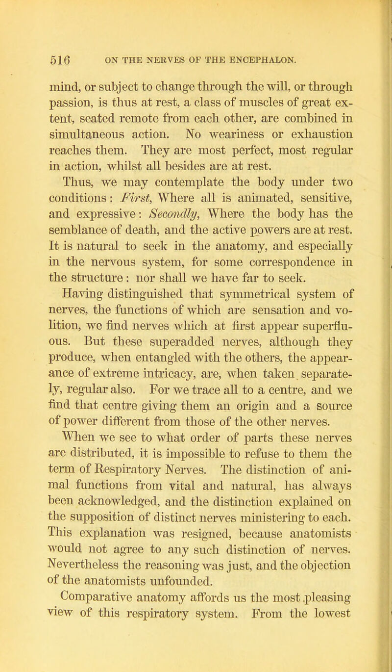 mind, or subject to change through the will, or through passion, is thus at rest, a class of muscles of great ex- tent, seated remote from each other, are combined in simultaneous action. No weariness or exhaustion reaches them. They are most perfect, most regular in action, whilst all besides are at rest. Thus, we may contemplate the body under two conditions: First, Where all is animated, sensitive, and expressive: Secondly, Where the body has the semblance of death, and the active powers are at rest. It is natural to seek in the anatomy, and especially in the nervous system, for some correspondence in the structure : nor shall we have far to seek. Having distinguished that symmetrical system of nerves, the functions of which are sensation and vo- lition, we find nerves which at first appear superflu- ous. But these superadded nerves, although they produce, when entangled with the others, the appear- ance of extreme intricacy, are, when taken separate- ly, regular also. For we trace all to a centre, and we find that centre giving them an origin and a source of power different from those of the other nerves. When we see to what order of parts these nerves are distributed, it is impossible to refuse to them the term of Respiratory Nerves. The distinction of ani- mal functions from vital and natural, has always been acknowledged, and the distinction explained on the supposition of distinct nerves ministering to each. This explanation was resigned, because anatomists would not agree to any such distinction of nerves. Nevertheless the reasoning was just, and the objection of the anatomists unfounded. Comparative anatomy affords us the most .pleasing view of this respiratory system. From the lowest
