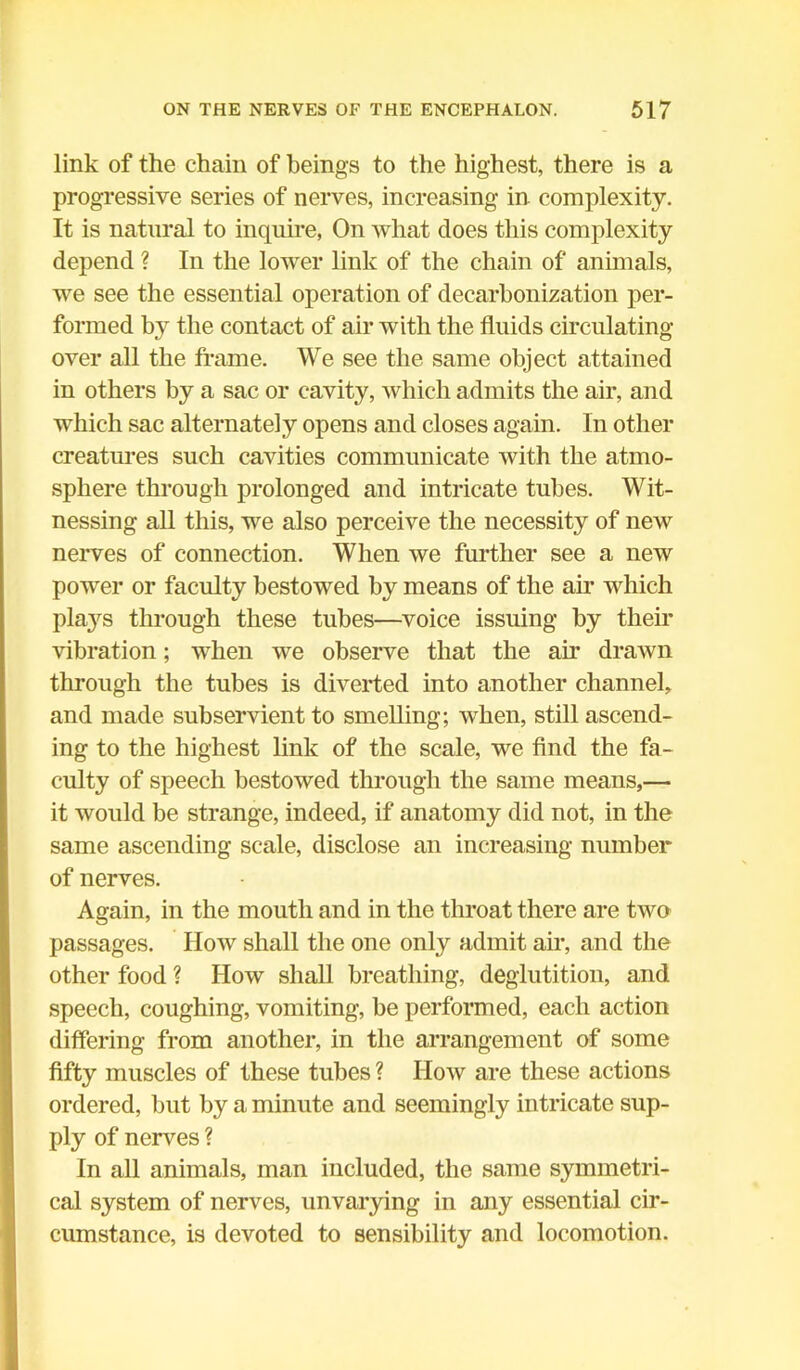 link of the chain of beings to the highest, there is a progressive series of nerves, increasing in complexity. It is natural to inquire, On what does this complexity depend ? In the lower link of the chain of animals, we see the essential operation of decarbonization per- formed by the contact of air with the fluids circulating- over all the frame. We see the same object attained in others by a sac or cavity, which admits the air, and which sac alternately opens and closes again. In other creatures such cavities communicate with the atmo- sphere through prolonged and intricate tubes. Wit- nessing all this, we also perceive the necessity of new nerves of connection. When we further see a new power or faculty bestowed by means of the air which plajrs through these tubes—voice issuing by their vibration; when we observe that the ah' drawn through the tubes is diverted into another channel, and made subservient to smelling; when, still ascend- ing to the highest link of the scale, we find the fa- culty of speech bestowed through the same means,— it would be strange, indeed, if anatomy did not, in the same ascending scale, disclose an increasing number of nerves. Again, in the mouth and in the throat there are two passages. How shall the one only admit air, and the other food ? How shall breathing, deglutition, and speech, coughing, vomiting, be performed, each action differing from another, in the arrangement of some fifty muscles of these tubes ? How are these actions ordered, but by a minute and seemingly intricate sup- ply of nerves ? In all animals, man included, the same symmetri- cal system of nerves, unvarying in any essential cir- cumstance, is devoted to sensibility and locomotion.