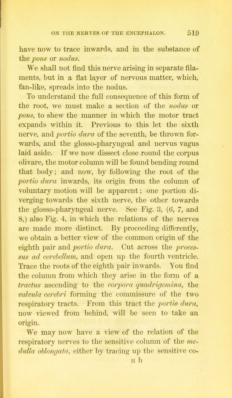 have now to trace inwards, and in the substance of the pons or nodus. We shall not find this nerve arising- in separate fila- ments, but in a flat layer of nervous matter, which, fan-like, spreads into the nodus. To understand the full consequence of this form of the root, we must make a section of the nodus or pons, to shew the manner in which the motor tract expands within it. Previous to this let the sixth nerve, and portio dura of the seventh, be thrown for- wards, and the glosso-pharyngeal and nervus vagus laid aside. If we now dissect close round the corpus olivare, the motor column will be found bending round that body; and now, by following the root of the portio dura inwards, its origin from the column of voluntary motion will be apparent; one portion di- verging towards the sixth nerve, the other towards the glosso-pharyngeal nerve. See Fig. 3, (6, 7, and 8,) also Fig. 4, in which the relations of the nerves are made more distinct. By proceeding differently, we obtain a better view of the common origin of the eighth paw and portio dura. Cut across the proces- sus ad cerebellum, and open up the fourth ventricle. Trace the roots of the eighth pair inwards. You find the column from which they arise in the form of a tractus ascending to the corpora quadrigemina, the valvula cerebri forming the commissure of the two respiratory tracts. From this tract the portio dura, now viewed from behind, will be seen to take an origin. We may now have a view of the relation of the respiratory nerves to the sensitive column of the me- dulla oblongata, either by tracing up the sensitive co- il h