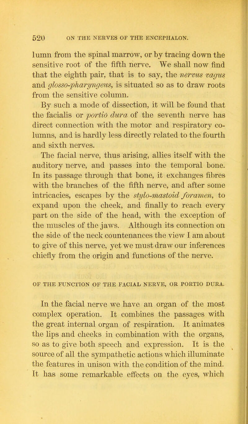 lumn from the spinal marrow, or by tracing down the sensitive root of the fifth nerve. We shall now find that the eighth pair, that is to say, the nervus vagus and glosso-yharyngeus, is situated so as to draw roots from the sensitive column. By such a mode of dissection, it will be found that the facialis or portio dura, of the seventh nerve has direct connection with the motor and respiratory co- lumns, and is hardly less directly related to the fourth and sixth nerves. The facial nerve, thus arising, allies itself with the auditory nerve, and passes into the temporal bone. In its passage through that bone, it exchanges fibres with the branches of the fifth nerve, and after some intricacies, escapes by the stylo-mastoid foramen, to expand upon the cheek, and finally to reach every part on the side of the head, with the exception of the muscles of the jaws. Although its connection on the side of the neck countenances the view I am about to give of this nerve, yet we must draw our inferences chiefly from the origin and functions of the nerve. OF THE FUNCTION OF THE FACIAL NERVE, OR PORTIO DURA. In the facial nerve we have an organ of the most complex operation. It combines the passages with the great internal organ of respiration. It animates the lips and cheeks in combination with the organs, so as to give both speech and expression. It is the source of all the sympathetic actions which illuminate the features in unison with the condition of the mind. It has some remarkable effects on the eyes, which