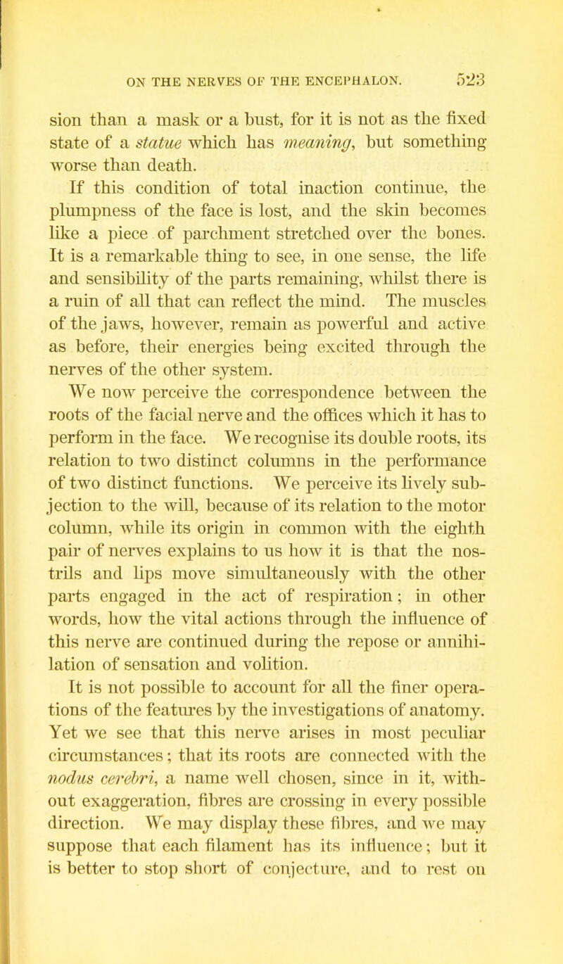 sion than a mask or a bust, for it is not as the fixed state of a statue which lias meaning, but something worse than death. If this condition of total inaction continue, the plumpness of the face is lost, and the skin becomes like a piece of parchment stretched over the bones. It is a remarkable thing to see, in one sense, the life and sensibility of the parts remaining, whilst there is a ruin of all that can reflect the mind. The muscles of the jaws, however, remain as powerful and active as before, their energies being excited through the nerves of the other system. We now perceive the correspondence between the roots of the facial nerve and the offices which it has to perform in the face. We recognise its double roots, its relation to two distinct columns in the performance of two distinct functions. We perceive its lively sub- jection to the will, because of its relation to the motor column, while its origin in common with the eighth pair of nerves explains to us how it is that the nos- trils and lips move simultaneously with the other parts engaged in the act of respiration; in other words, how the vital actions through the influence of this nerve are continued during the repose or annihi- lation of sensation and volition. It is not possible to account for all the finer opera- tions of the features by the investigations of anatomy. Yet we see that this nerve arises in most peculiar circumstances; that its roots are connected with the nodus cerebri, a name well chosen, since in it, with- out exaggeration, fibres are crossing in every possible direction. We may display these fibres, and we may suppose that each filament has its influence; but it is better to stop short of conjecture, and to rest on