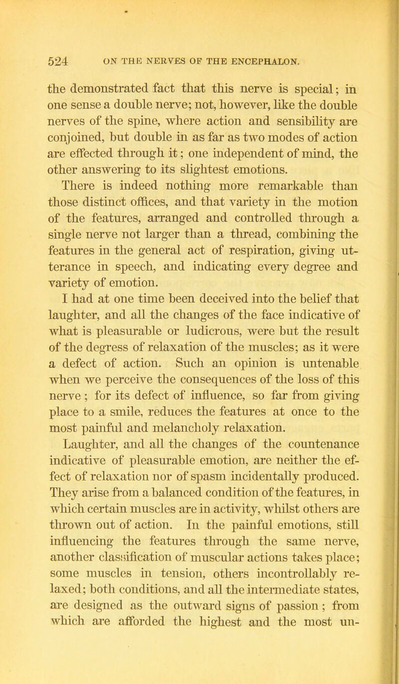 the demonstrated fact that this nerve is special; in one sense a double nerve; not, however, like the double nerves of the spine, where action and sensibility are conjoined, but double in as far as two modes of action are effected through it; one independent of mind, the other answering to its slightest emotions. There is indeed nothing more remarkable than those distinct offices, and that variety in the motion of the features, arranged and controlled through a single nerve not larger than a thread, combining the features in the general act of respiration, giving ut- terance in speech, and indicating every degree and variety of emotion. I had at one time been deceived into the belief that laughter, and all the changes of the face indicative of what is pleasurable or ludicrous, were but the result of the degress of relaxation of the muscles; as it were a defect of action. Such an opinion is untenable when we perceive the consequences of the loss of this nerve ; for its defect of influence, so far from giving place to a smile, reduces the features at once to the most painful and melancholy relaxation. Laughter, and all the changes of the countenance indicative of pleasurable emotion, are neither the ef- fect of relaxation nor of spasm incidentally produced. They arise from a balanced condition of the features, in which certain muscles are in activity, whilst others are thrown out of action. In the painful emotions, still influencing the features through the same nerve, another classification of muscular actions takes place; some muscles in tension, others incontrollably re- laxed ; both conditions, and all the intermediate states, are designed as the outward signs of passion; from which are afforded the highest and the most un-