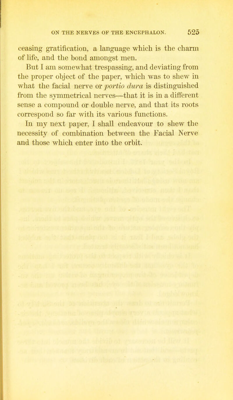 ceasing gratification, a language which is the charm of life, and the bond amongst men. But I am somewhat trespassing, and deviating from the proper object of the paper, which was to shew in what the facial nerve or portio dura is distinguished from the symmetrical nerves—that it is in a different sense a compound or double nerve, and that its roots correspond so far with its various functions. In my next paper, I shall endeavour to shew the necessity of combination between the Facial Nerve and those which enter into the orbit.