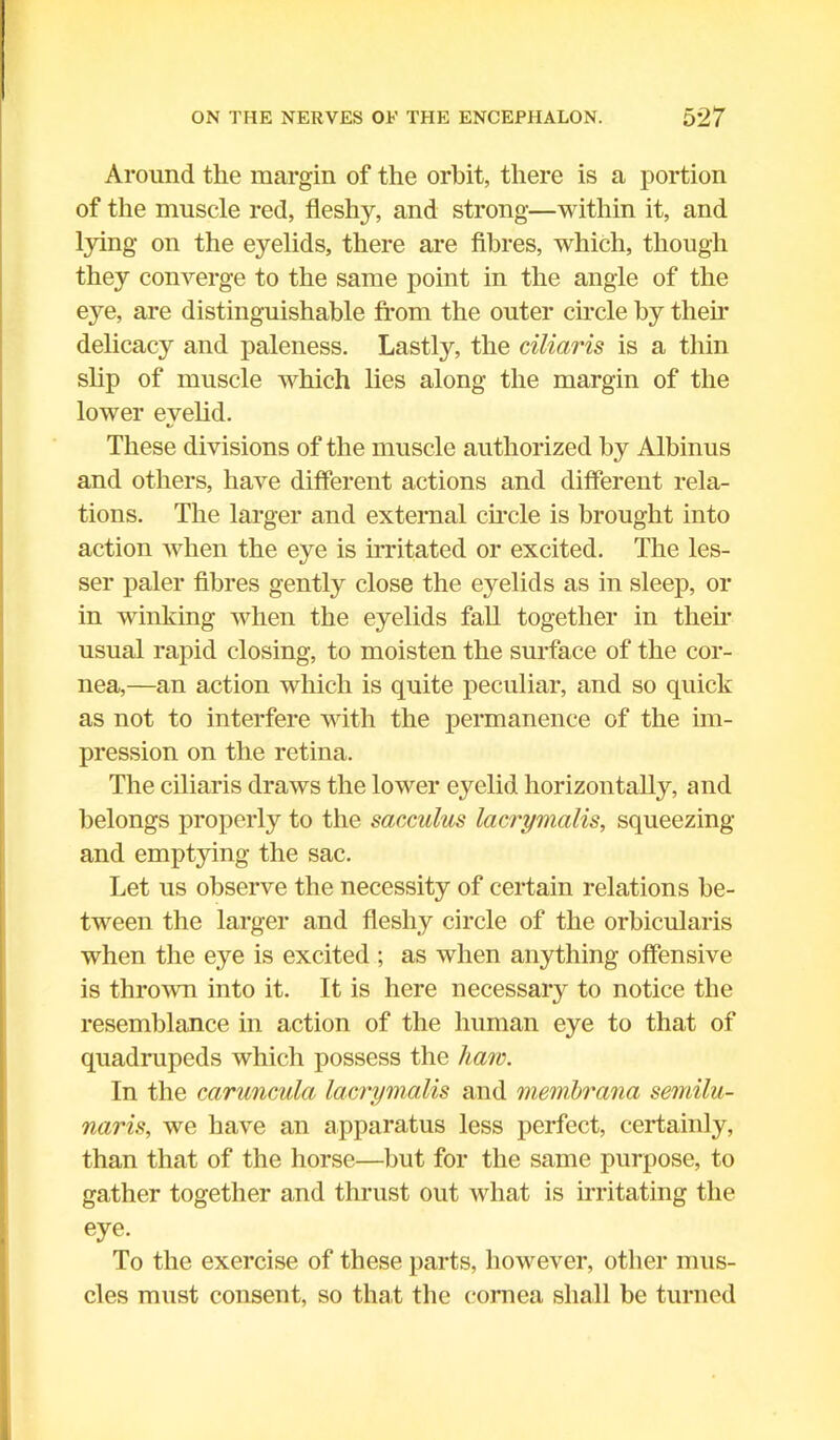 Around the margin of the orbit, there is a portion of the muscle red, fleshy, and strong—within it, and tying on the eyelids, there are fibres, which, though they converge to the same point in the angle of the eye, are distinguishable from the outer circle by their delicacy and paleness. Lastly, the ciliaris is a thin slip of muscle which lies along the margin of the lower eyelid. These divisions of the muscle authorized by Albinus and others, have different actions and different rela- tions. The larger and external circle is brought into action when the eye is irritated or excited. The les- ser paler fibres gently close the eyelids as in sleep, or in winking when the eyelids fall together in their usual rapid closing, to moisten the surface of the cor- nea,—an action which is quite peculiar, and so quick as not to interfere with the permanence of the im- pression on the retina. The ciliaris draws the lower eyelid horizontally, and belongs property to the sacculus lacrymalis, squeezing and emptying the sac. Let us observe the necessity of certain relations be- tween the larger and fleshy circle of the orbicularis when the eye is excited ; as when anything offensive is thrown into it. It is here necessary to notice the resemblance in action of the human eye to that of quadrupeds which possess the haw. In the caruncula lacrymalis and membrana semilu- naris, we have an apparatus less perfect, certainty, than that of the horse—but for the same purpose, to gather together and thrust out what is irritating the eye. To the exercise of these parts, however, other mus- cles must consent, so that the cornea shall be turned