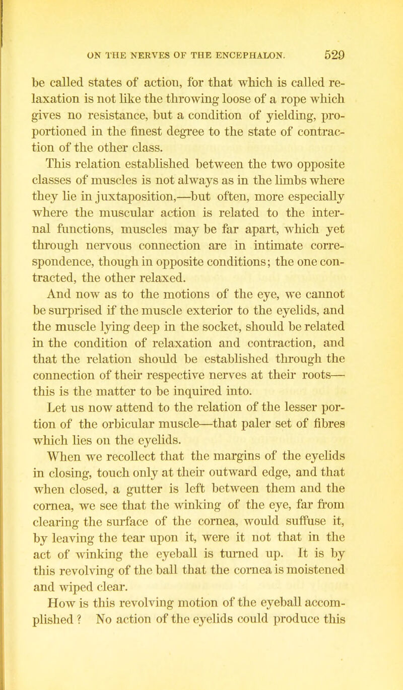 be called states of action, for that which is called re- laxation is not like the throwing loose of a rope which gives no resistance, but a condition of yielding, pro- portioned in the finest degree to the state of contrac- tion of the other class. This relation established between the two opposite classes of muscles is not always as in the limbs where they lie in juxtaposition,—but often, more especially where the muscular action is related to the inter- nal functions, muscles may be far apart, which yet through nervous connection are in intimate corre- spondence, though in opposite conditions; the one con- tracted, the other relaxed. And now as to the motions of the eye, we cannot be surprised if the muscle exterior to the eyelids, and the muscle lying deep in the socket, should be related in the condition of relaxation and contraction, and that the relation should be established through the connection of their respective nerves at their roots— this is the matter to be inquired into. Let us now attend to the relation of the lesser por- tion of the orbicular muscle—that paler set of fibres which lies on the eyelids. When we recollect that the margins of the eyelids in closing, touch only at their outward edge, and that when closed, a gutter is left between them and the cornea, we see that the winicing of the eye, far from clearing the surface of the cornea, would suffuse it, by leaving the tear upon it, were it not that in the act of winking the eyeball is turned up. It is by this revolving of the ball that the cornea is moistened and wiped clear. How is this revolving motion of the eyeball accom- plished ? No action of the eyelids could produce this